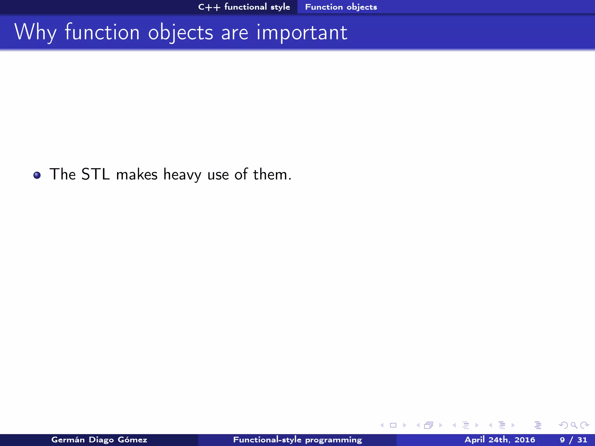 C++ functional style Function objects
Why function objects are important
The STL makes heavy use of them.
Germán Diago Gómez Functional-style programming April 24th, 2016 9 / 31
 