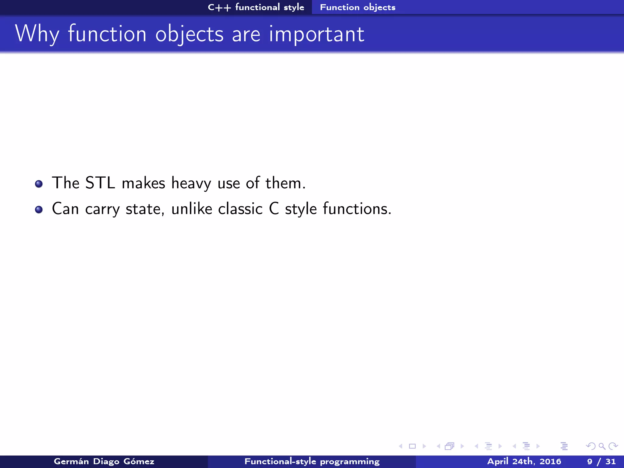 C++ functional style Function objects
Why function objects are important
The STL makes heavy use of them.
Can carry state, unlike classic C style functions.
Germán Diago Gómez Functional-style programming April 24th, 2016 9 / 31
 