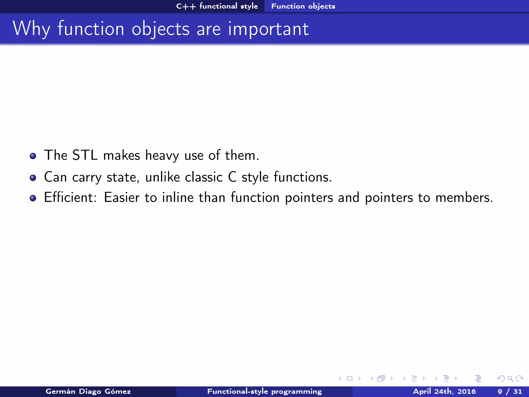 C++ functional style Function objects
Why function objects are important
The STL makes heavy use of them.
Can carry state, unlike classic C style functions.
Eﬃcient: Easier to inline than function pointers and pointers to members.
Germán Diago Gómez Functional-style programming April 24th, 2016 9 / 31
 