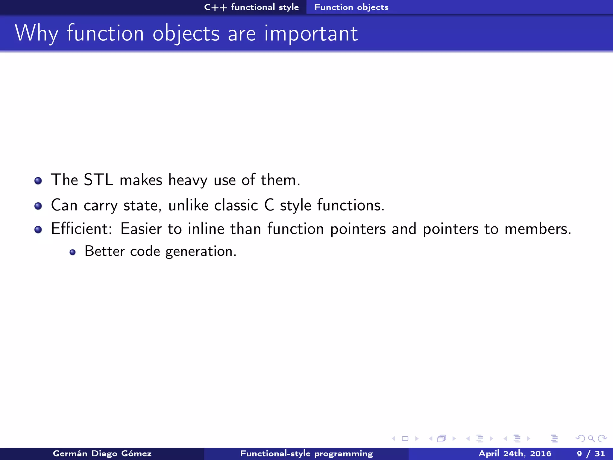 C++ functional style Function objects
Why function objects are important
The STL makes heavy use of them.
Can carry state, unlike classic C style functions.
Eﬃcient: Easier to inline than function pointers and pointers to members.
Better code generation.
Germán Diago Gómez Functional-style programming April 24th, 2016 9 / 31
 