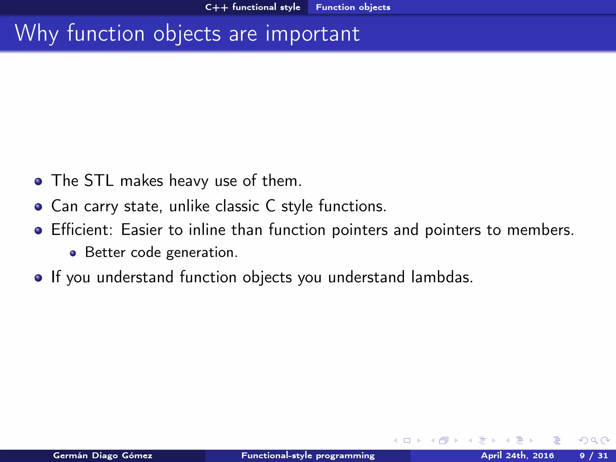 C++ functional style Function objects
Why function objects are important
The STL makes heavy use of them.
Can carry state, unlike classic C style functions.
Eﬃcient: Easier to inline than function pointers and pointers to members.
Better code generation.
If you understand function objects you understand lambdas.
Germán Diago Gómez Functional-style programming April 24th, 2016 9 / 31
 