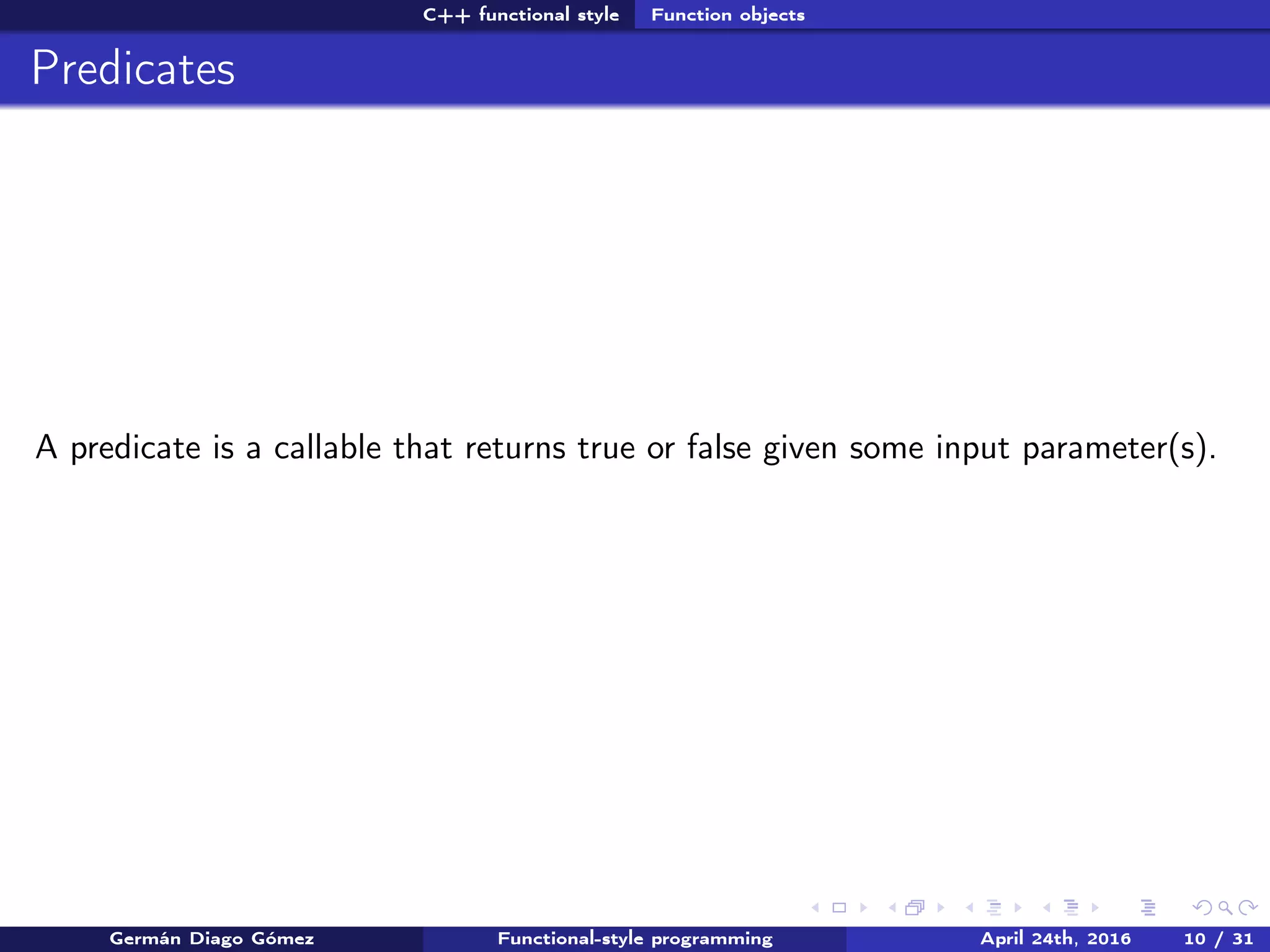 C++ functional style Function objects
Predicates
A predicate is a callable that returns true or false given some input parameter(s).
Germán Diago Gómez Functional-style programming April 24th, 2016 10 / 31
 