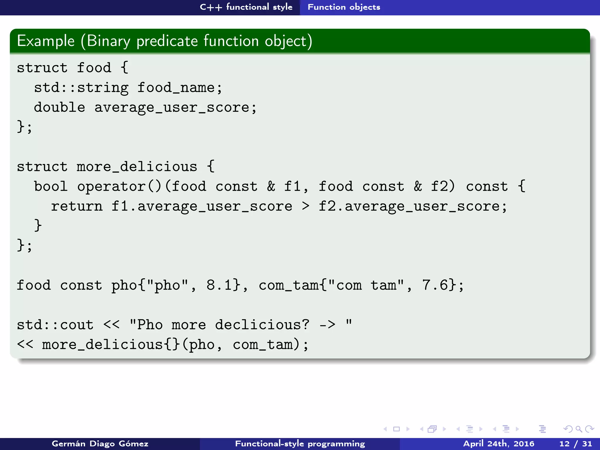 C++ functional style Function objects
Example (Binary predicate function object)
struct food {
std::string food_name;
double average_user_score;
};
struct more_delicious {
bool operator()(food const & f1, food const & f2) const {
return f1.average_user_score > f2.average_user_score;
}
};
food const pho{"pho", 8.1}, com_tam{"com tam", 7.6};
std::cout << "Pho more declicious? -> "
<< more_delicious{}(pho, com_tam);
Germán Diago Gómez Functional-style programming April 24th, 2016 12 / 31
 