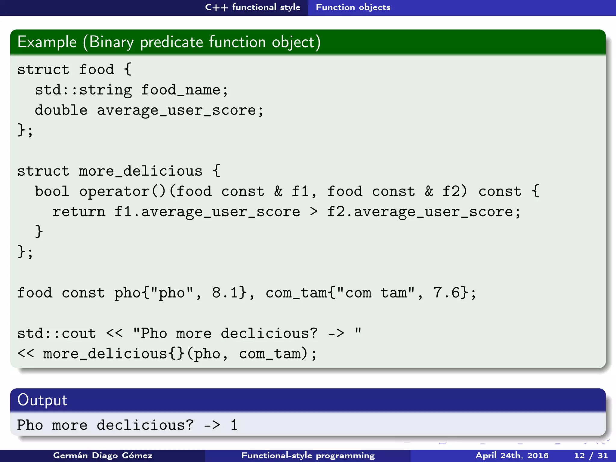C++ functional style Function objects
Example (Binary predicate function object)
struct food {
std::string food_name;
double average_user_score;
};
struct more_delicious {
bool operator()(food const & f1, food const & f2) const {
return f1.average_user_score > f2.average_user_score;
}
};
food const pho{"pho", 8.1}, com_tam{"com tam", 7.6};
std::cout << "Pho more declicious? -> "
<< more_delicious{}(pho, com_tam);
Output
Pho more declicious? -> 1
Germán Diago Gómez Functional-style programming April 24th, 2016 12 / 31
 