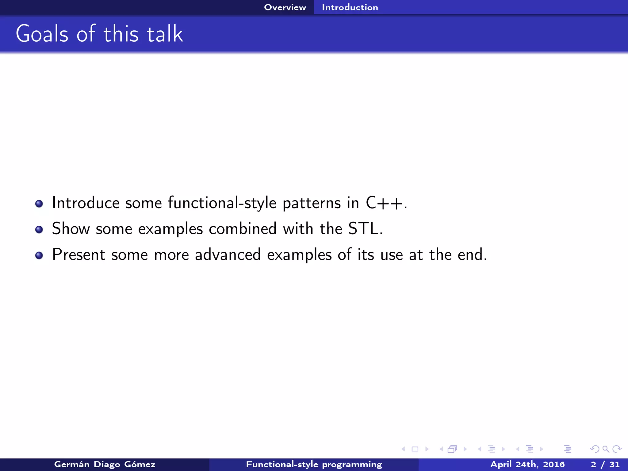 Overview Introduction
Goals of this talk
Introduce some functional-style patterns in C++.
Show some examples combined with the STL.
Present some more advanced examples of its use at the end.
Germán Diago Gómez Functional-style programming April 24th, 2016 2 / 31
 