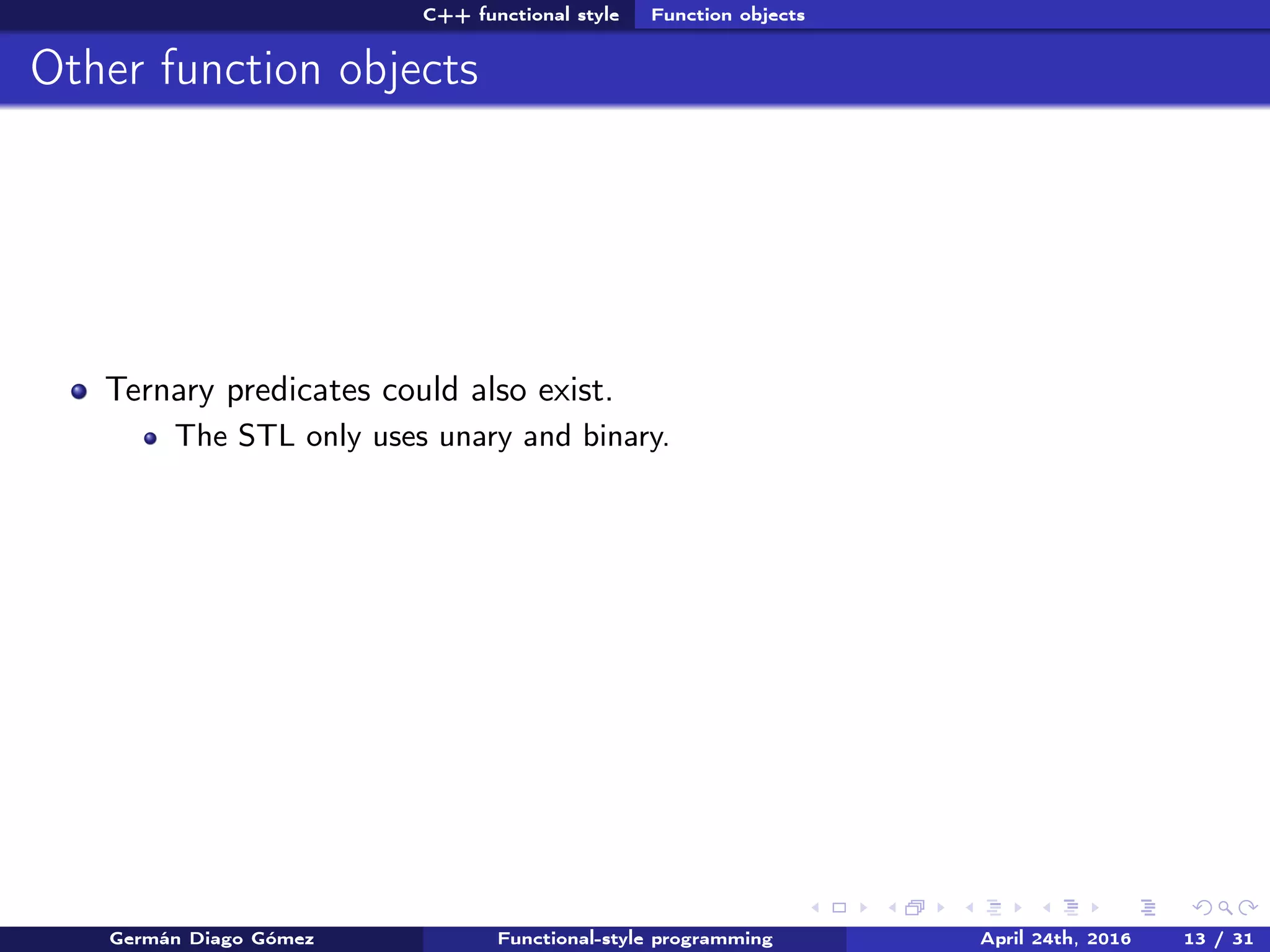 C++ functional style Function objects
Other function objects
Ternary predicates could also exist.
The STL only uses unary and binary.
Germán Diago Gómez Functional-style programming April 24th, 2016 13 / 31
 
