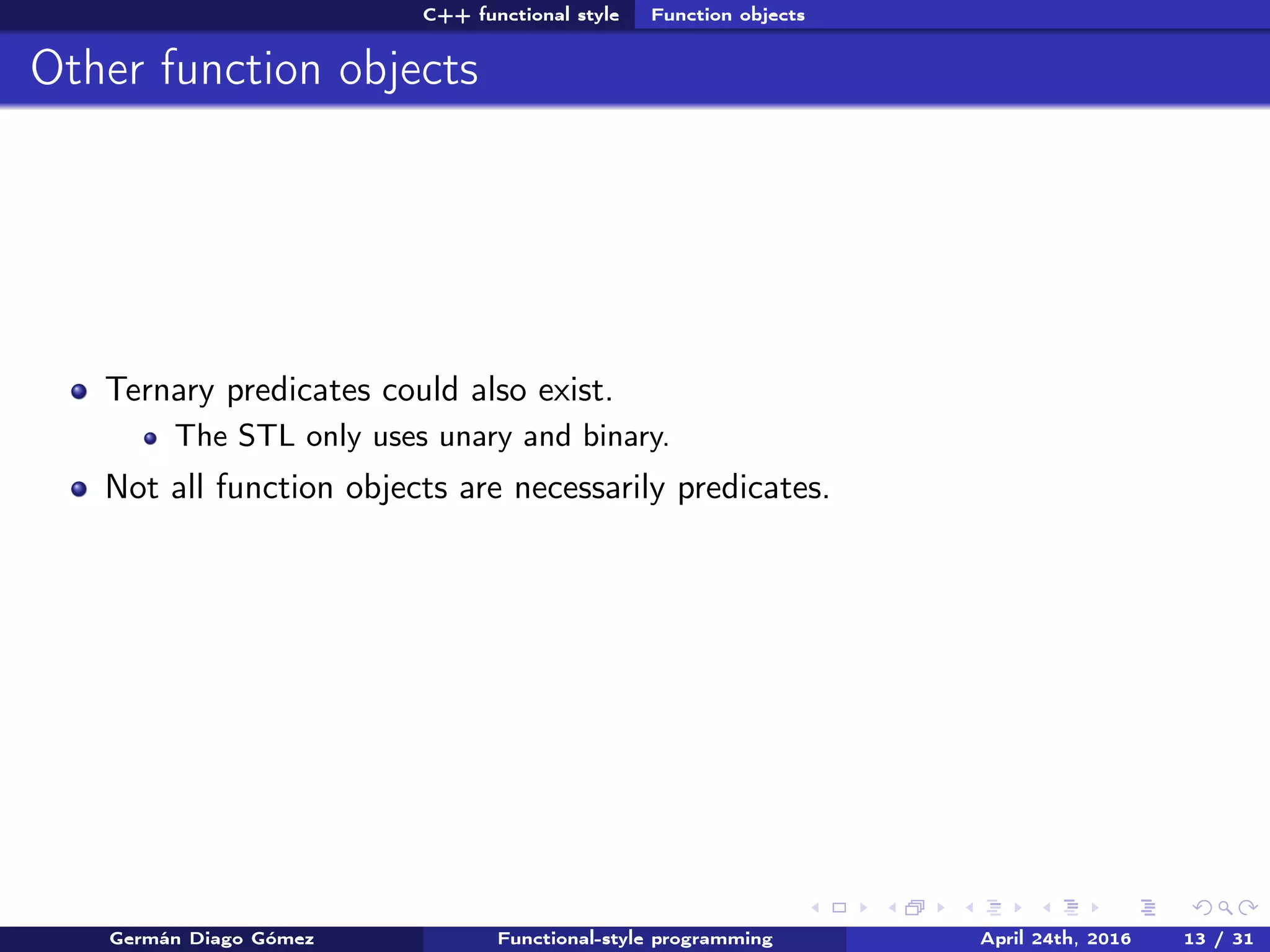 C++ functional style Function objects
Other function objects
Ternary predicates could also exist.
The STL only uses unary and binary.
Not all function objects are necessarily predicates.
Germán Diago Gómez Functional-style programming April 24th, 2016 13 / 31
 