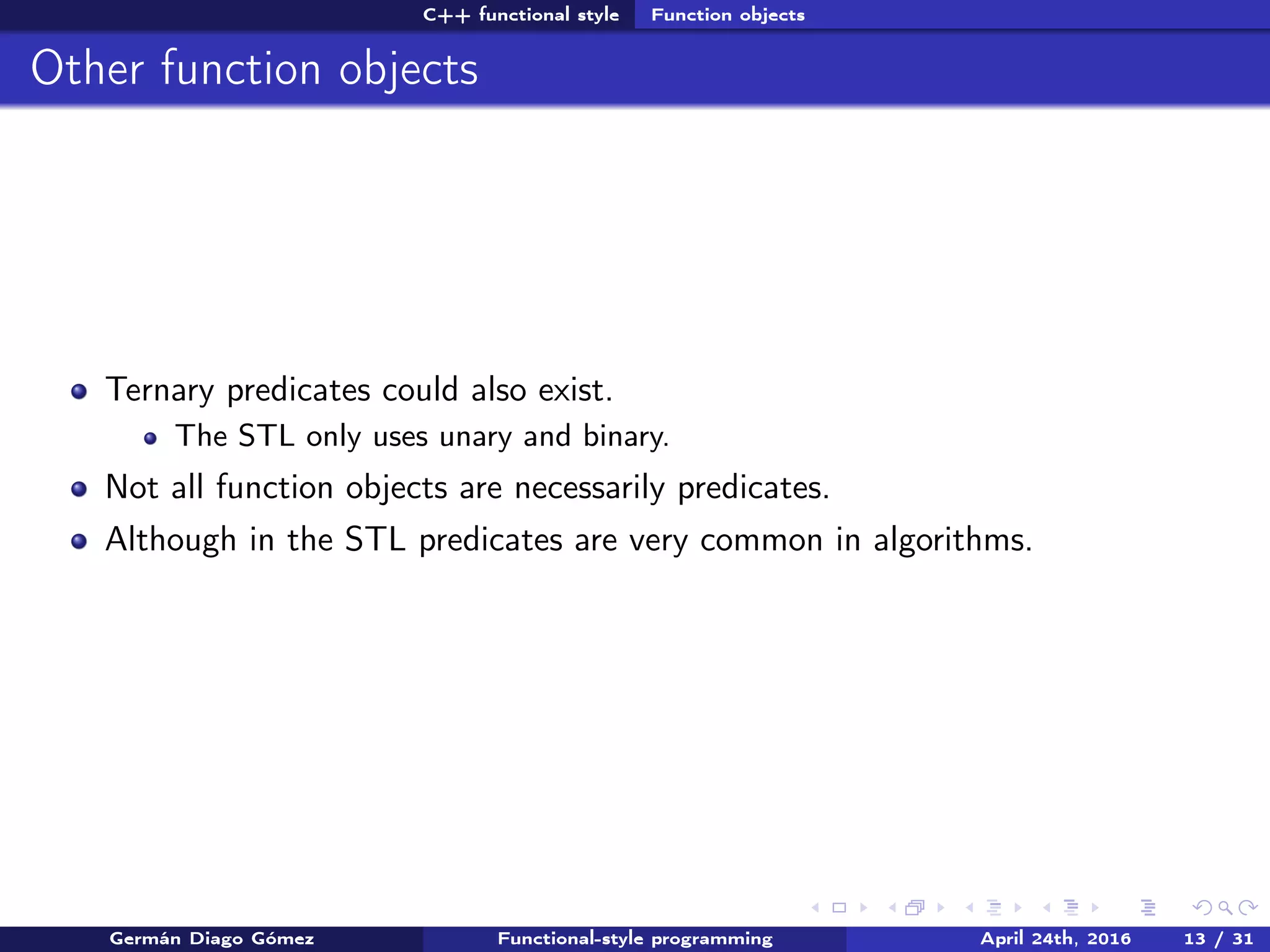 C++ functional style Function objects
Other function objects
Ternary predicates could also exist.
The STL only uses unary and binary.
Not all function objects are necessarily predicates.
Although in the STL predicates are very common in algorithms.
Germán Diago Gómez Functional-style programming April 24th, 2016 13 / 31
 