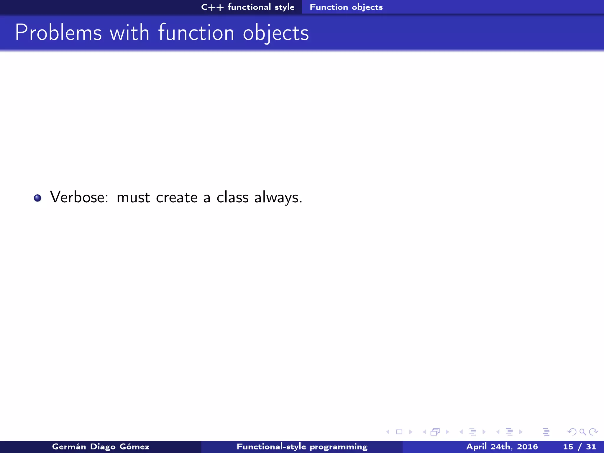 C++ functional style Function objects
Problems with function objects
Verbose: must create a class always.
Germán Diago Gómez Functional-style programming April 24th, 2016 15 / 31
 