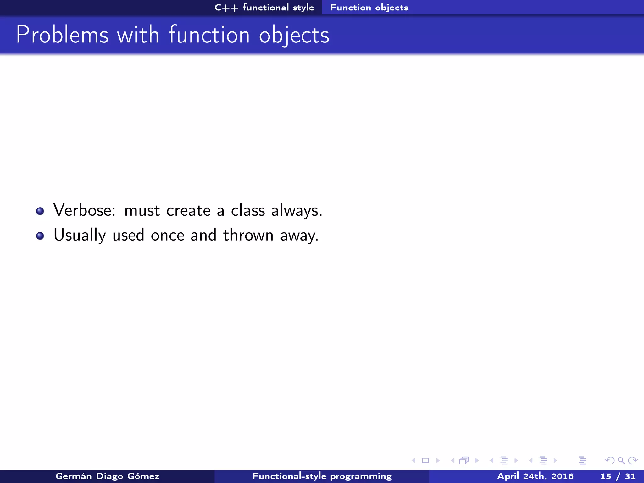 C++ functional style Function objects
Problems with function objects
Verbose: must create a class always.
Usually used once and thrown away.
Germán Diago Gómez Functional-style programming April 24th, 2016 15 / 31
 