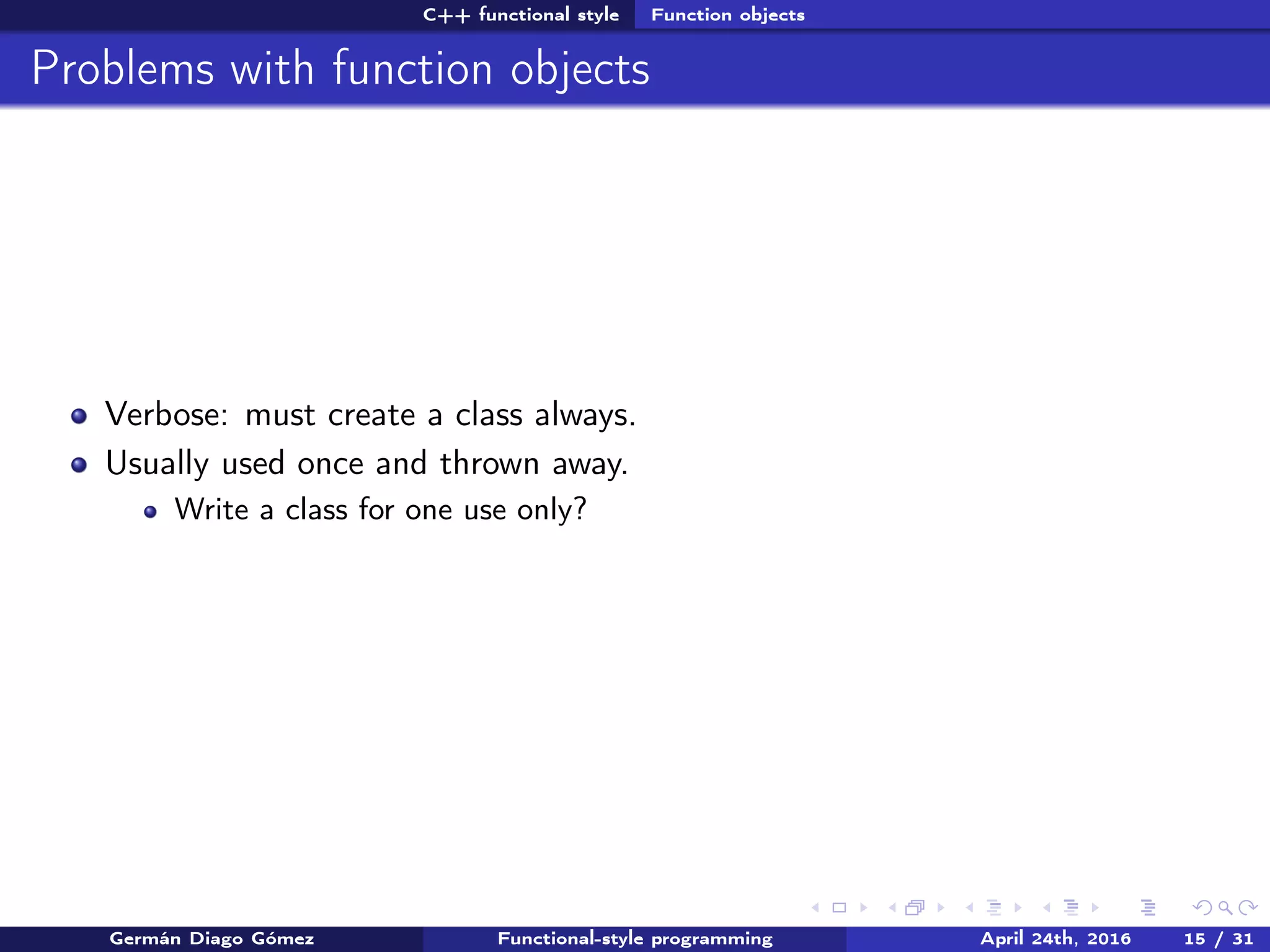 C++ functional style Function objects
Problems with function objects
Verbose: must create a class always.
Usually used once and thrown away.
Write a class for one use only?
Germán Diago Gómez Functional-style programming April 24th, 2016 15 / 31
 