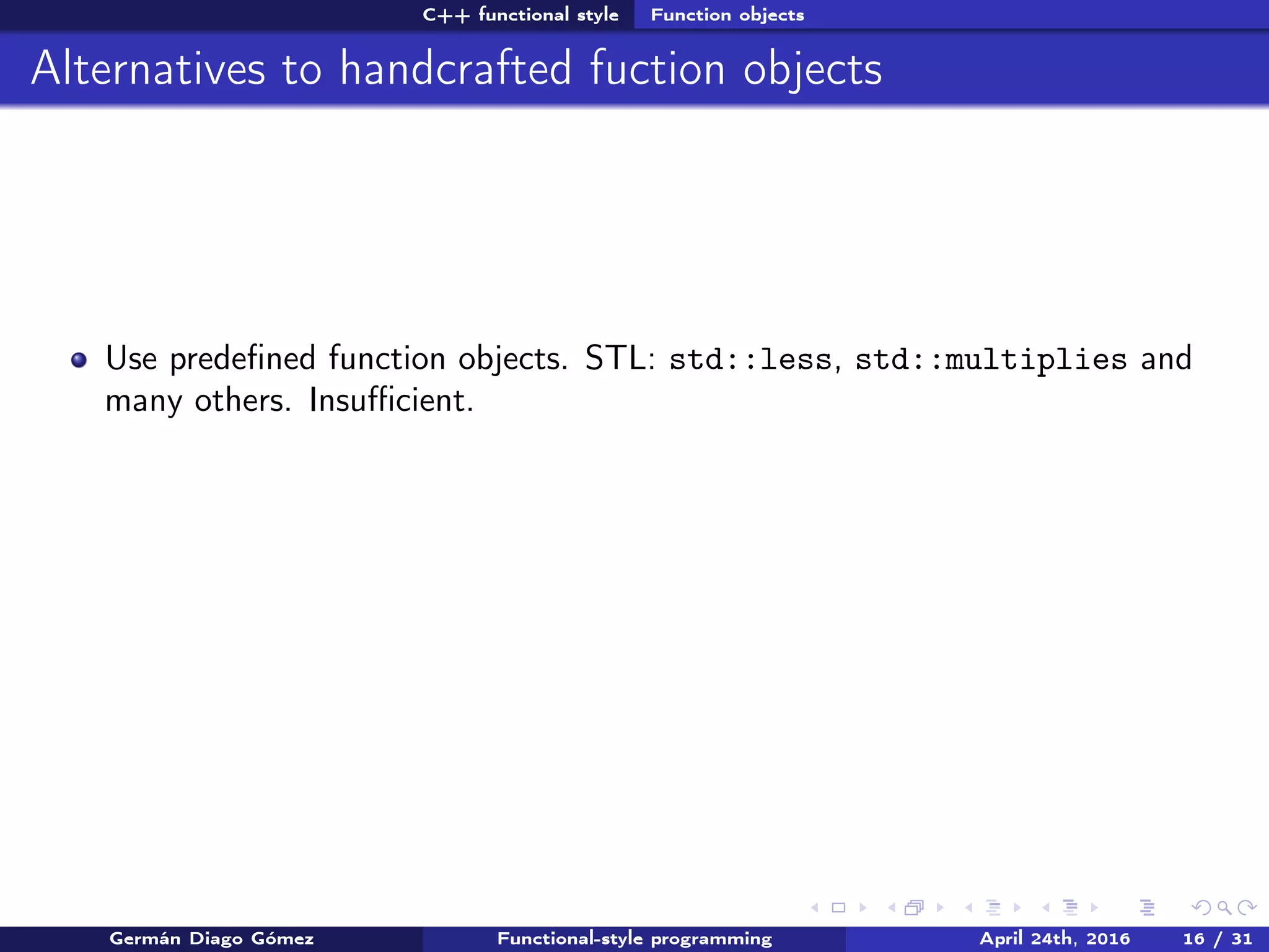 C++ functional style Function objects
Alternatives to handcrafted fuction objects
Use predeﬁned function objects. STL: std::less, std::multiplies and
many others. Insuﬃcient.
Germán Diago Gómez Functional-style programming April 24th, 2016 16 / 31
 