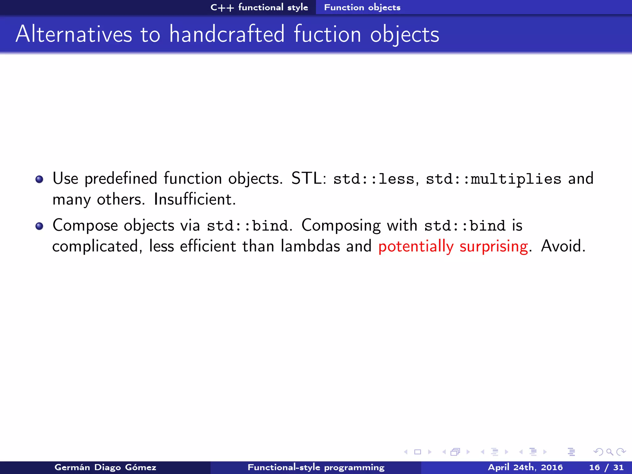 C++ functional style Function objects
Alternatives to handcrafted fuction objects
Use predeﬁned function objects. STL: std::less, std::multiplies and
many others. Insuﬃcient.
Compose objects via std::bind. Composing with std::bind is
complicated, less eﬃcient than lambdas and potentially surprising. Avoid.
Germán Diago Gómez Functional-style programming April 24th, 2016 16 / 31
 