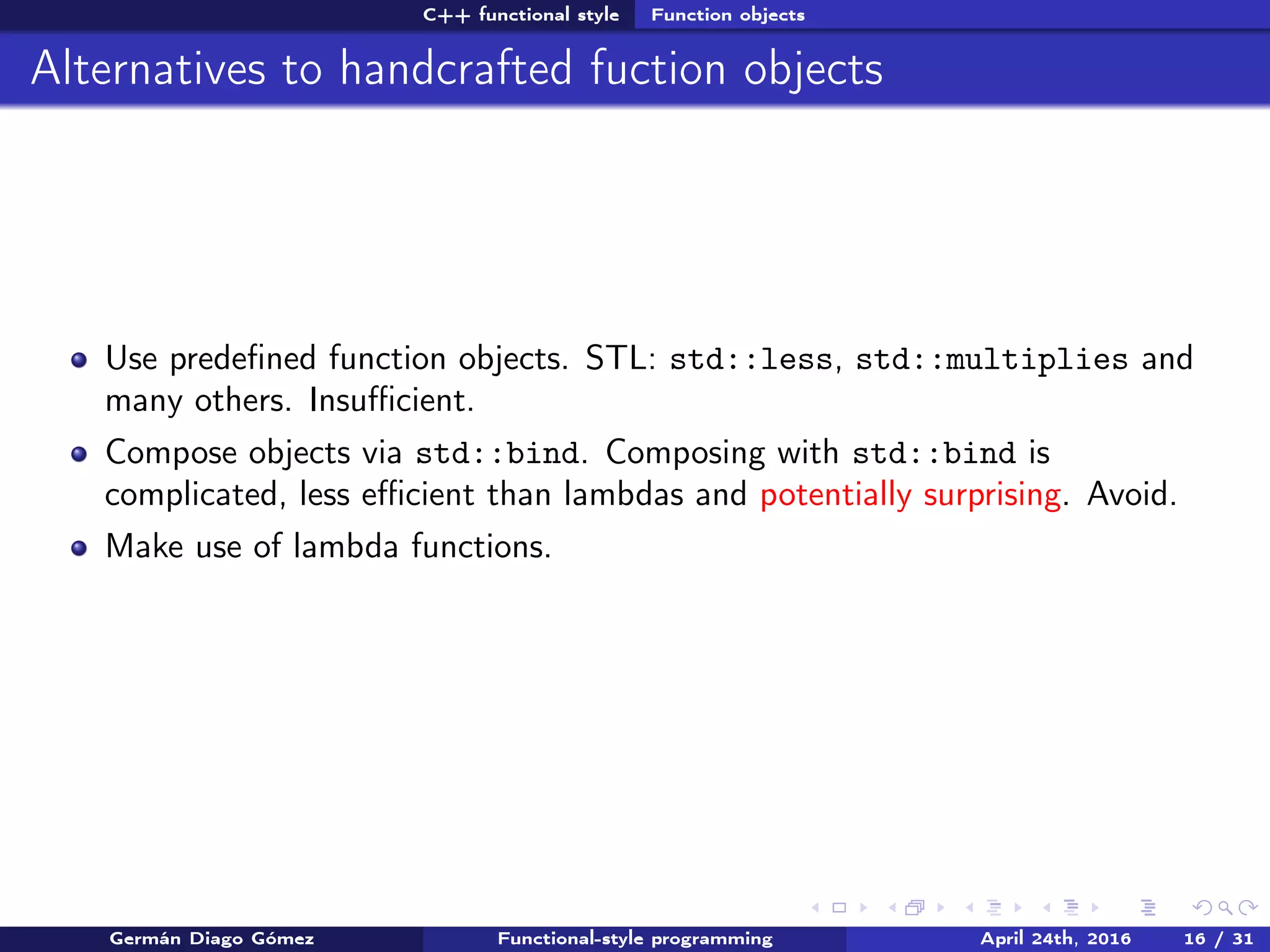 C++ functional style Function objects
Alternatives to handcrafted fuction objects
Use predeﬁned function objects. STL: std::less, std::multiplies and
many others. Insuﬃcient.
Compose objects via std::bind. Composing with std::bind is
complicated, less eﬃcient than lambdas and potentially surprising. Avoid.
Make use of lambda functions.
Germán Diago Gómez Functional-style programming April 24th, 2016 16 / 31
 