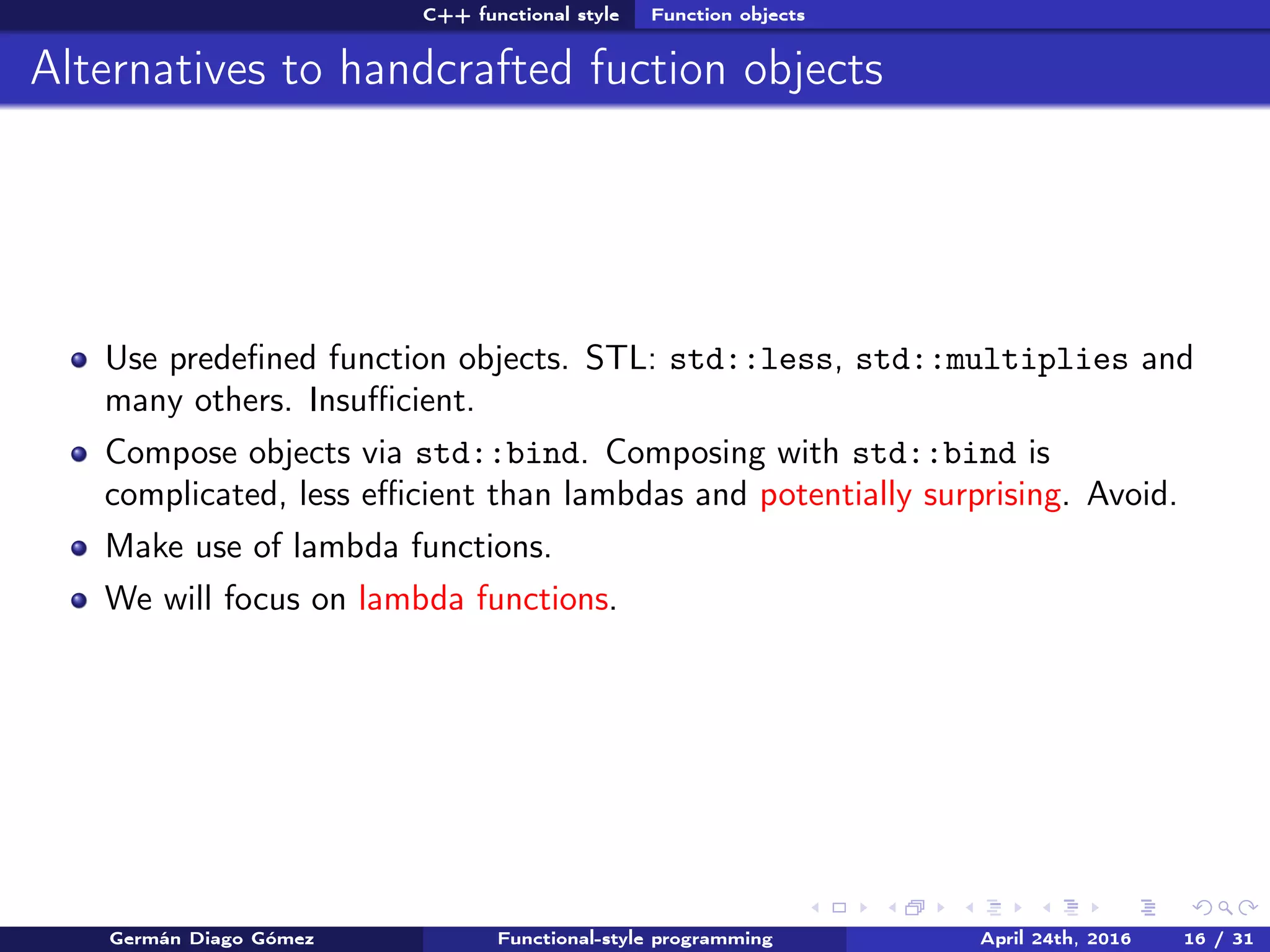 C++ functional style Function objects
Alternatives to handcrafted fuction objects
Use predeﬁned function objects. STL: std::less, std::multiplies and
many others. Insuﬃcient.
Compose objects via std::bind. Composing with std::bind is
complicated, less eﬃcient than lambdas and potentially surprising. Avoid.
Make use of lambda functions.
We will focus on lambda functions.
Germán Diago Gómez Functional-style programming April 24th, 2016 16 / 31
 