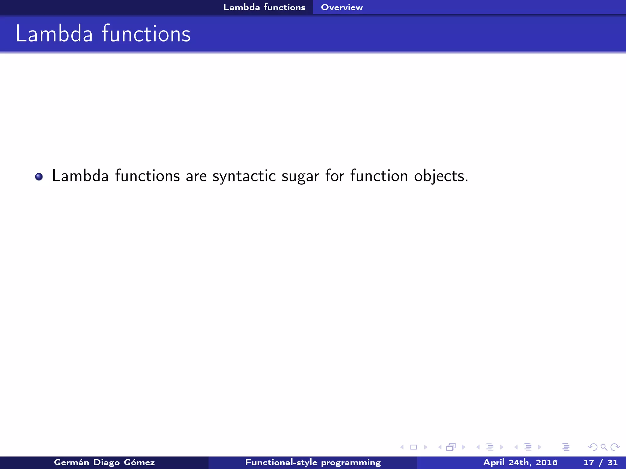 Lambda functions Overview
Lambda functions
Lambda functions are syntactic sugar for function objects.
Germán Diago Gómez Functional-style programming April 24th, 2016 17 / 31
 