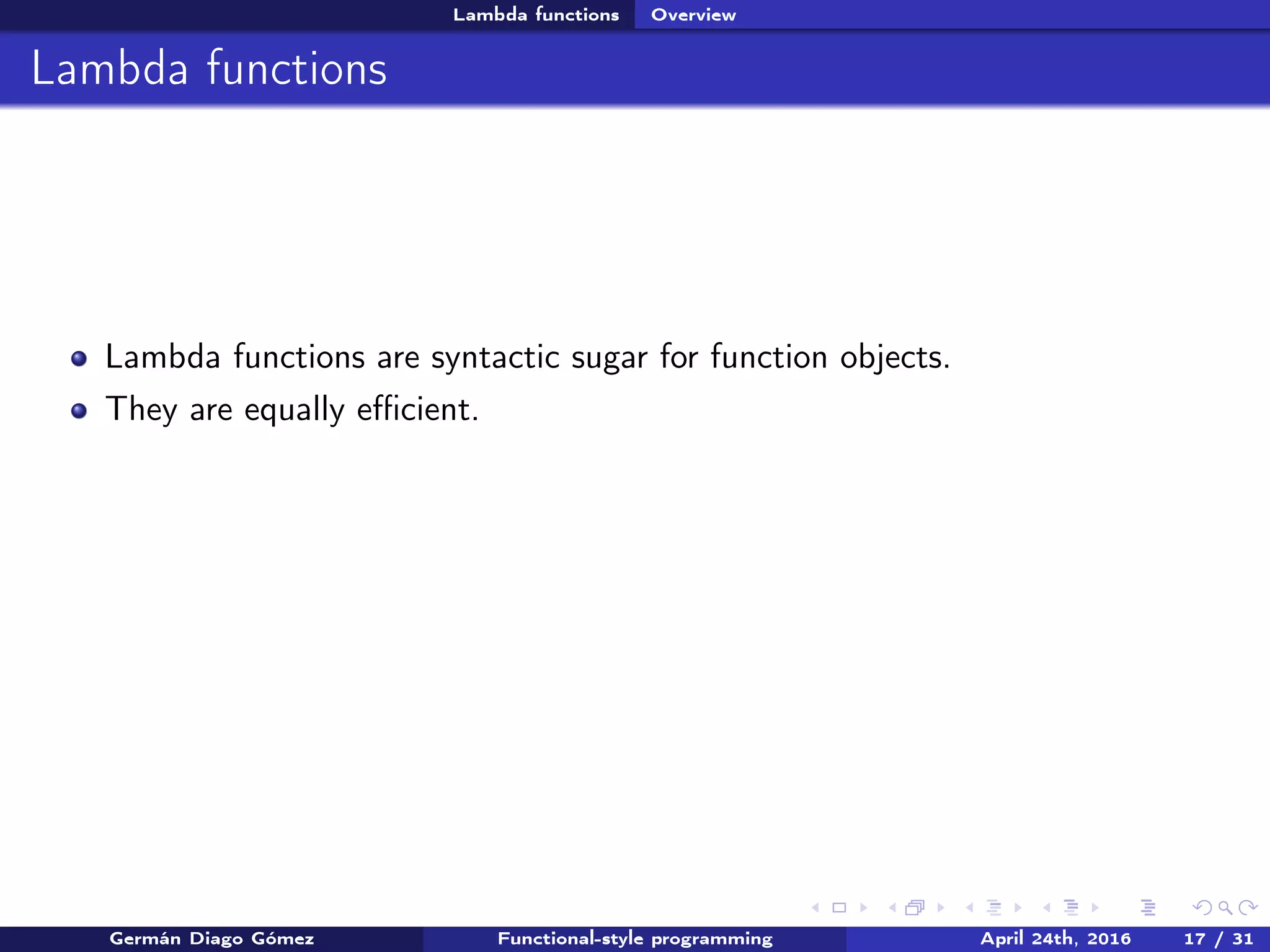 Lambda functions Overview
Lambda functions
Lambda functions are syntactic sugar for function objects.
They are equally eﬃcient.
Germán Diago Gómez Functional-style programming April 24th, 2016 17 / 31
 