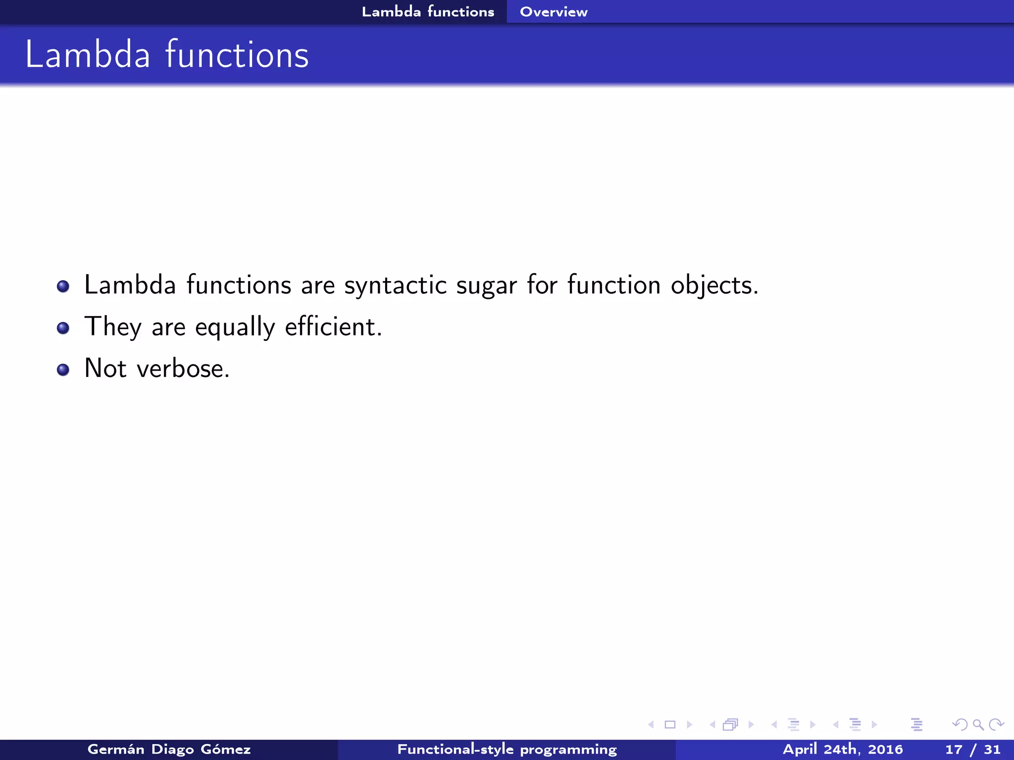 Lambda functions Overview
Lambda functions
Lambda functions are syntactic sugar for function objects.
They are equally eﬃcient.
Not verbose.
Germán Diago Gómez Functional-style programming April 24th, 2016 17 / 31
 