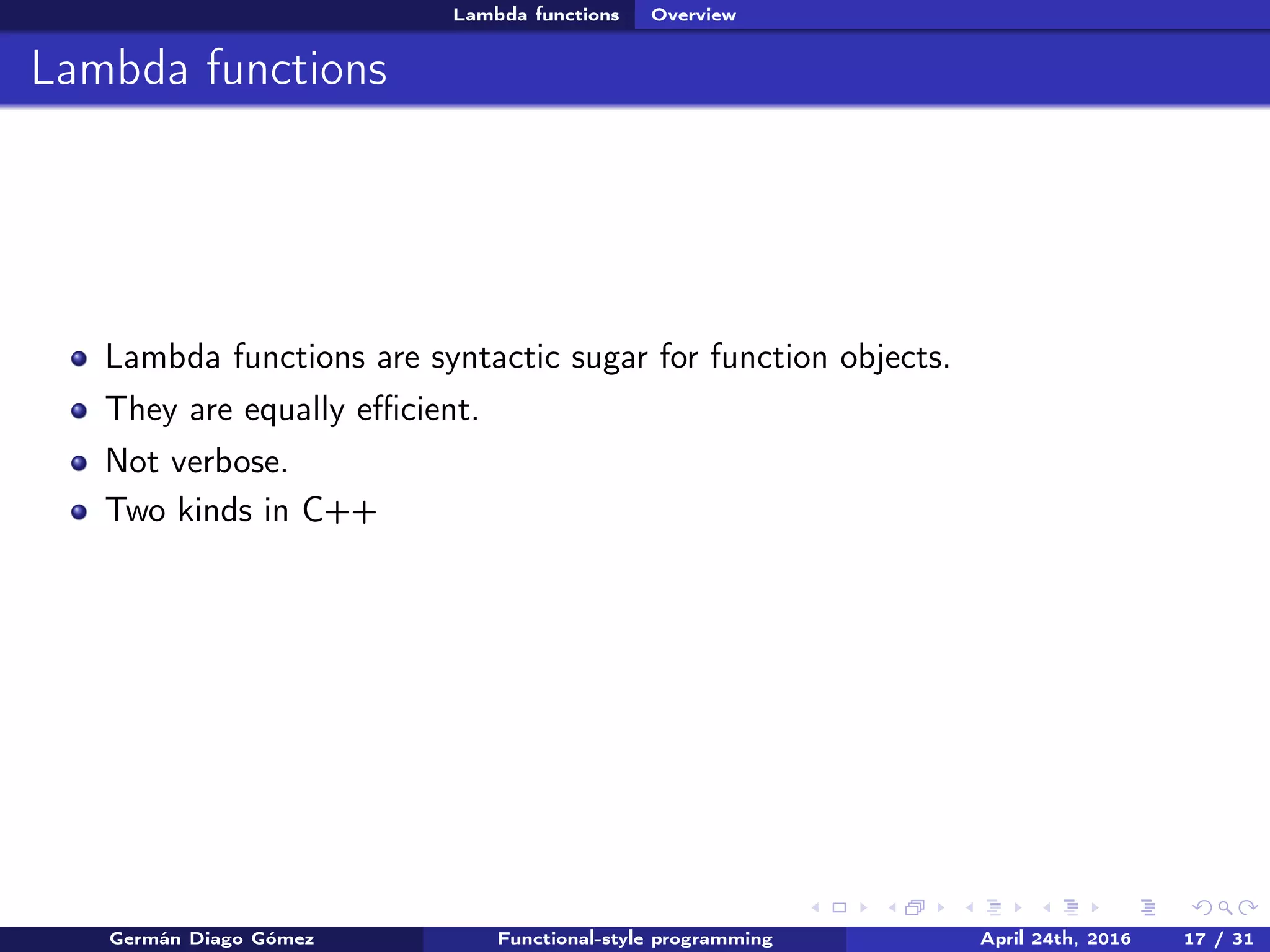 Lambda functions Overview
Lambda functions
Lambda functions are syntactic sugar for function objects.
They are equally eﬃcient.
Not verbose.
Two kinds in C++
Germán Diago Gómez Functional-style programming April 24th, 2016 17 / 31
 