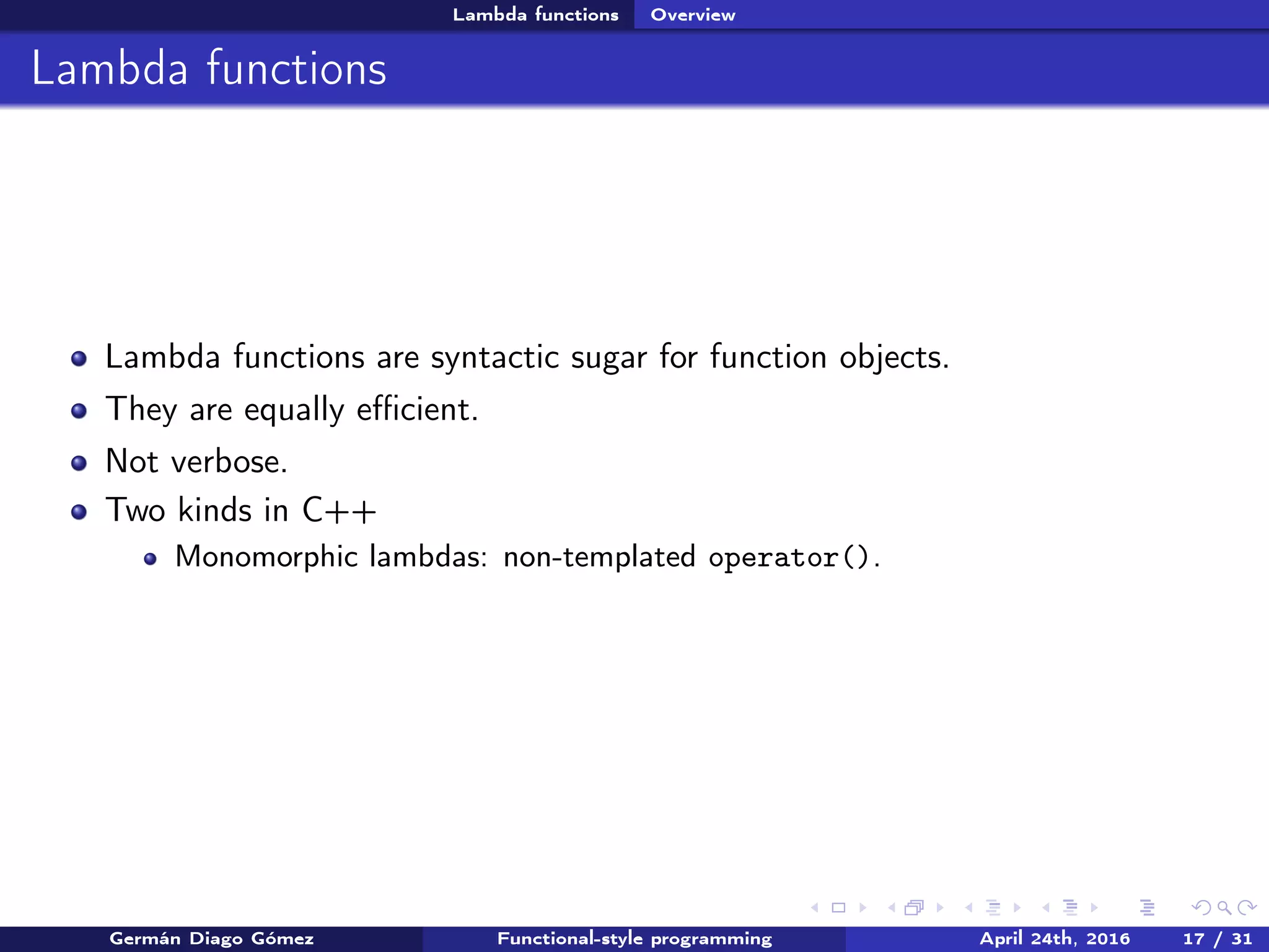 Lambda functions Overview
Lambda functions
Lambda functions are syntactic sugar for function objects.
They are equally eﬃcient.
Not verbose.
Two kinds in C++
Monomorphic lambdas: non-templated operator().
Germán Diago Gómez Functional-style programming April 24th, 2016 17 / 31
 
