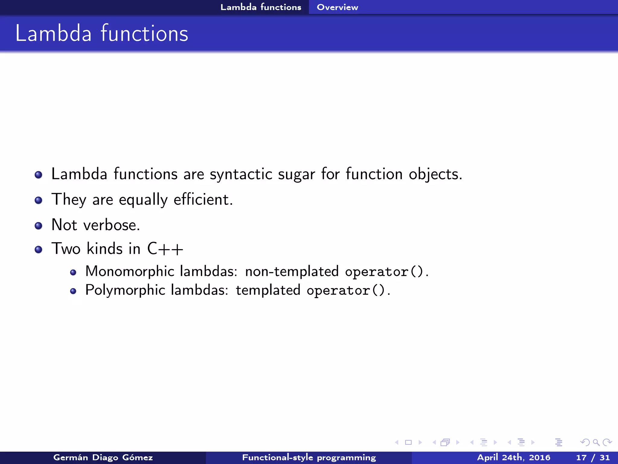 Lambda functions Overview
Lambda functions
Lambda functions are syntactic sugar for function objects.
They are equally eﬃcient.
Not verbose.
Two kinds in C++
Monomorphic lambdas: non-templated operator().
Polymorphic lambdas: templated operator().
Germán Diago Gómez Functional-style programming April 24th, 2016 17 / 31
 