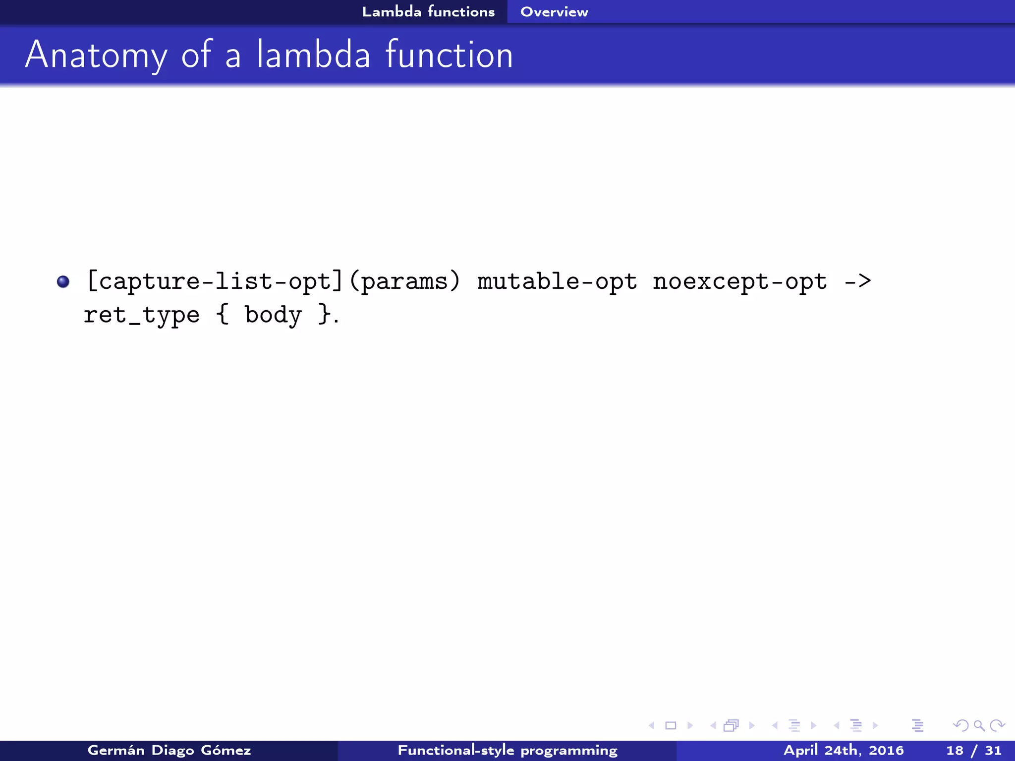 Lambda functions Overview
Anatomy of a lambda function
[capture-list-opt](params) mutable-opt noexcept-opt ->
ret_type { body }.
Germán Diago Gómez Functional-style programming April 24th, 2016 18 / 31
 