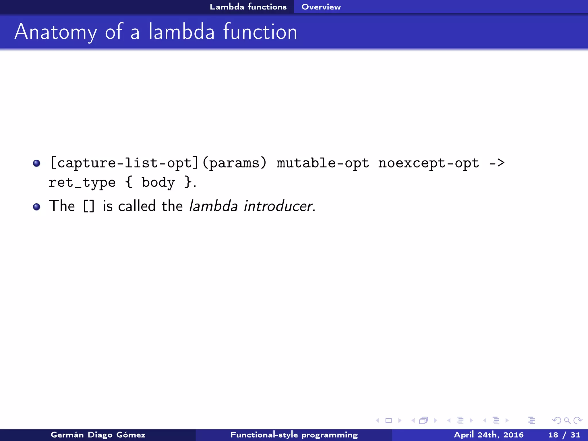 Lambda functions Overview
Anatomy of a lambda function
[capture-list-opt](params) mutable-opt noexcept-opt ->
ret_type { body }.
The [] is called the lambda introducer.
Germán Diago Gómez Functional-style programming April 24th, 2016 18 / 31
 