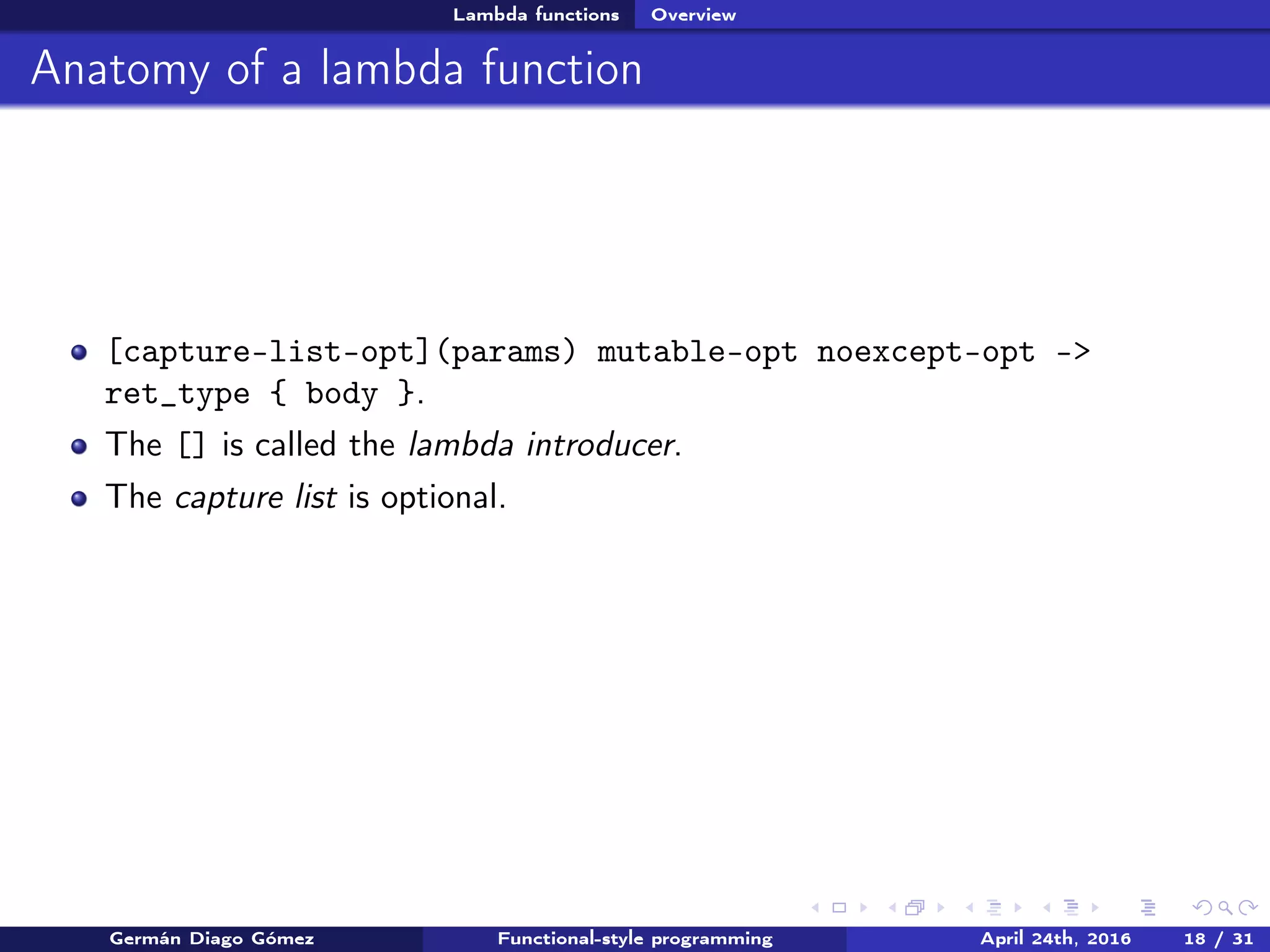 Lambda functions Overview
Anatomy of a lambda function
[capture-list-opt](params) mutable-opt noexcept-opt ->
ret_type { body }.
The [] is called the lambda introducer.
The capture list is optional.
Germán Diago Gómez Functional-style programming April 24th, 2016 18 / 31
 