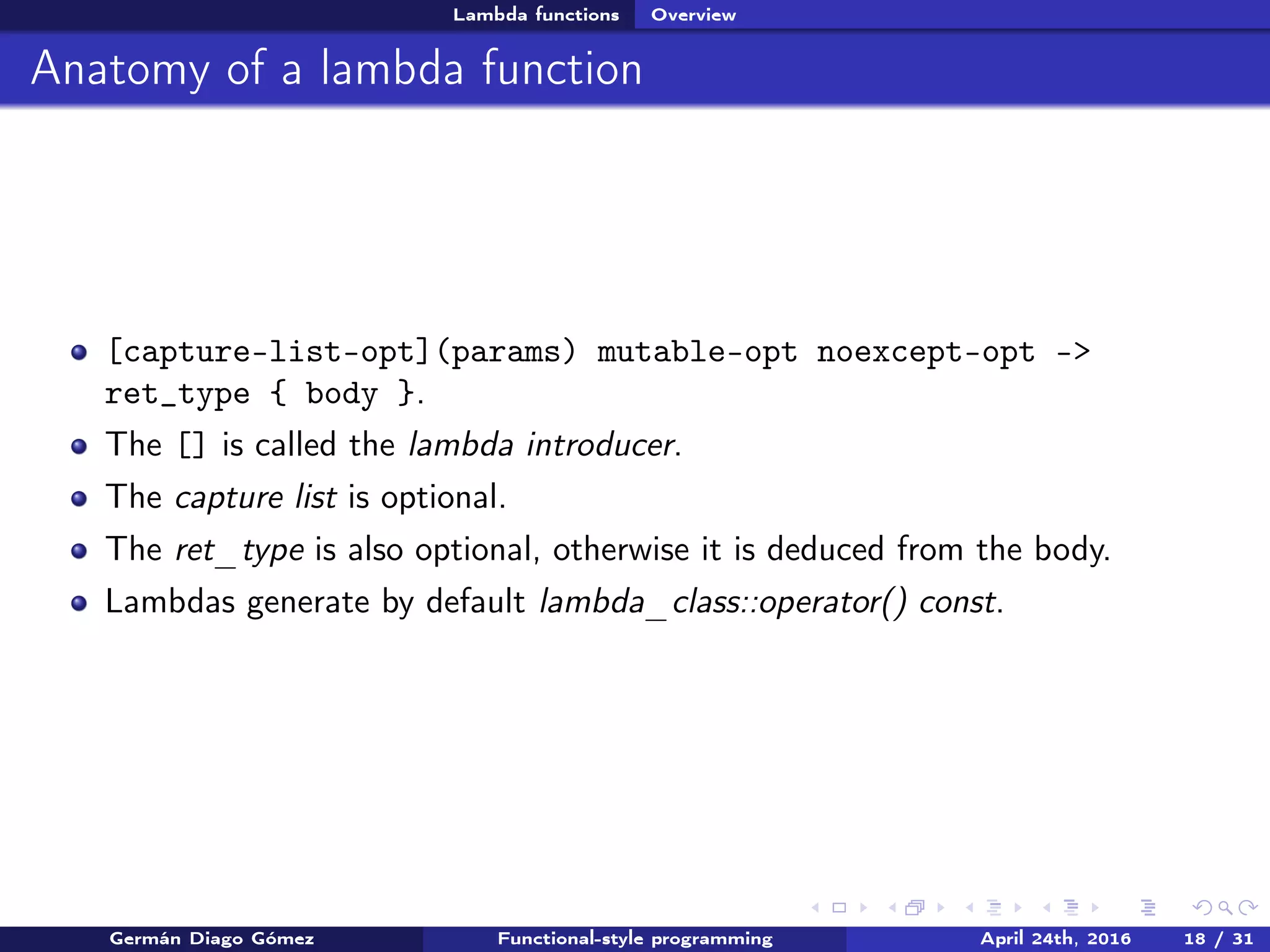 Lambda functions Overview
Anatomy of a lambda function
[capture-list-opt](params) mutable-opt noexcept-opt ->
ret_type { body }.
The [] is called the lambda introducer.
The capture list is optional.
The ret_type is also optional, otherwise it is deduced from the body.
Lambdas generate by default lambda_class::operator() const.
Germán Diago Gómez Functional-style programming April 24th, 2016 18 / 31
 