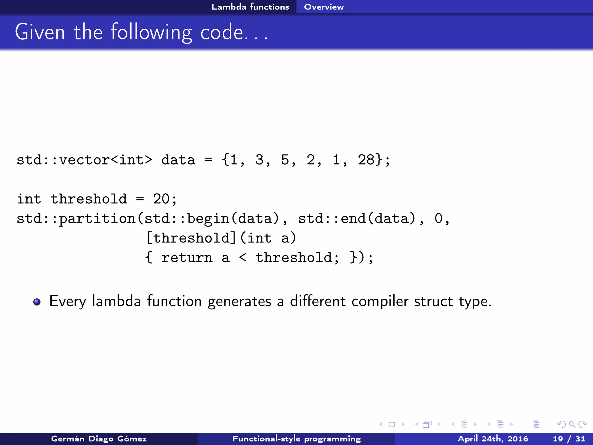 Lambda functions Overview
Given the following code. . .
std::vector<int> data = {1, 3, 5, 2, 1, 28};
int threshold = 20;
std::partition(std::begin(data), std::end(data), 0,
[threshold](int a)
{ return a < threshold; });
Every lambda function generates a diﬀerent compiler struct type.
Germán Diago Gómez Functional-style programming April 24th, 2016 19 / 31
 