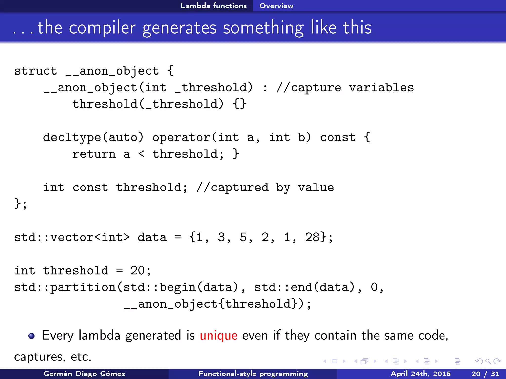 Lambda functions Overview
. . . the compiler generates something like this
struct __anon_object {
__anon_object(int _threshold) : //capture variables
threshold(_threshold) {}
decltype(auto) operator(int a, int b) const {
return a < threshold; }
int const threshold; //captured by value
};
std::vector<int> data = {1, 3, 5, 2, 1, 28};
int threshold = 20;
std::partition(std::begin(data), std::end(data), 0,
__anon_object{threshold});
Every lambda generated is unique even if they contain the same code,
captures, etc.
Germán Diago Gómez Functional-style programming April 24th, 2016 20 / 31
 