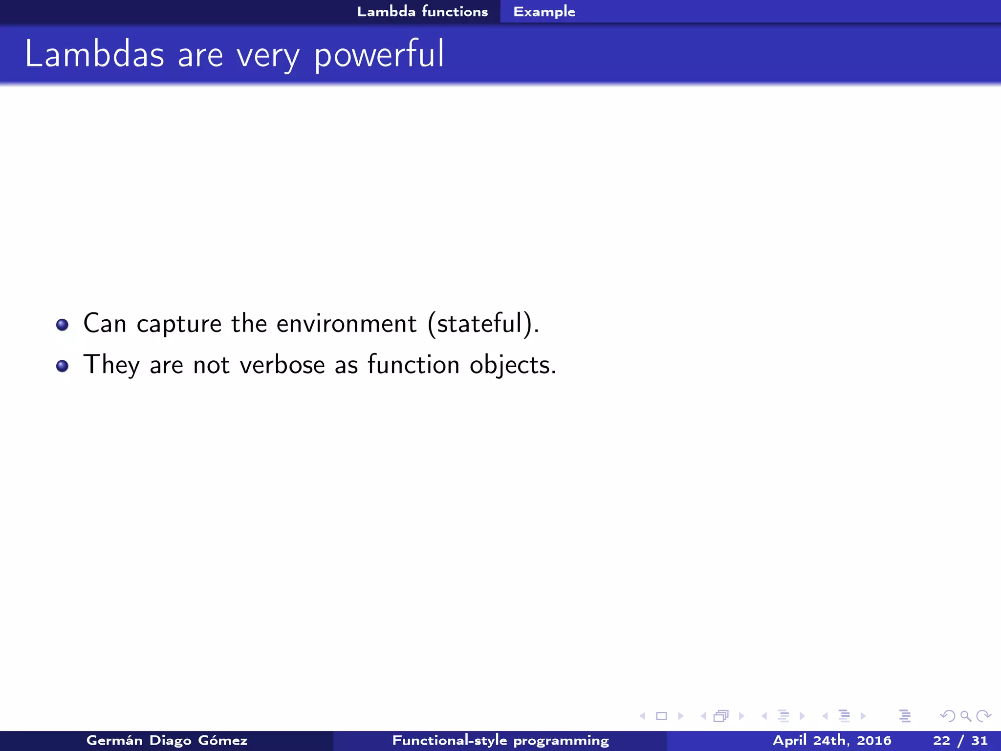 Lambda functions Example
Lambdas are very powerful
Can capture the environment (stateful).
They are not verbose as function objects.
Germán Diago Gómez Functional-style programming April 24th, 2016 22 / 31
 