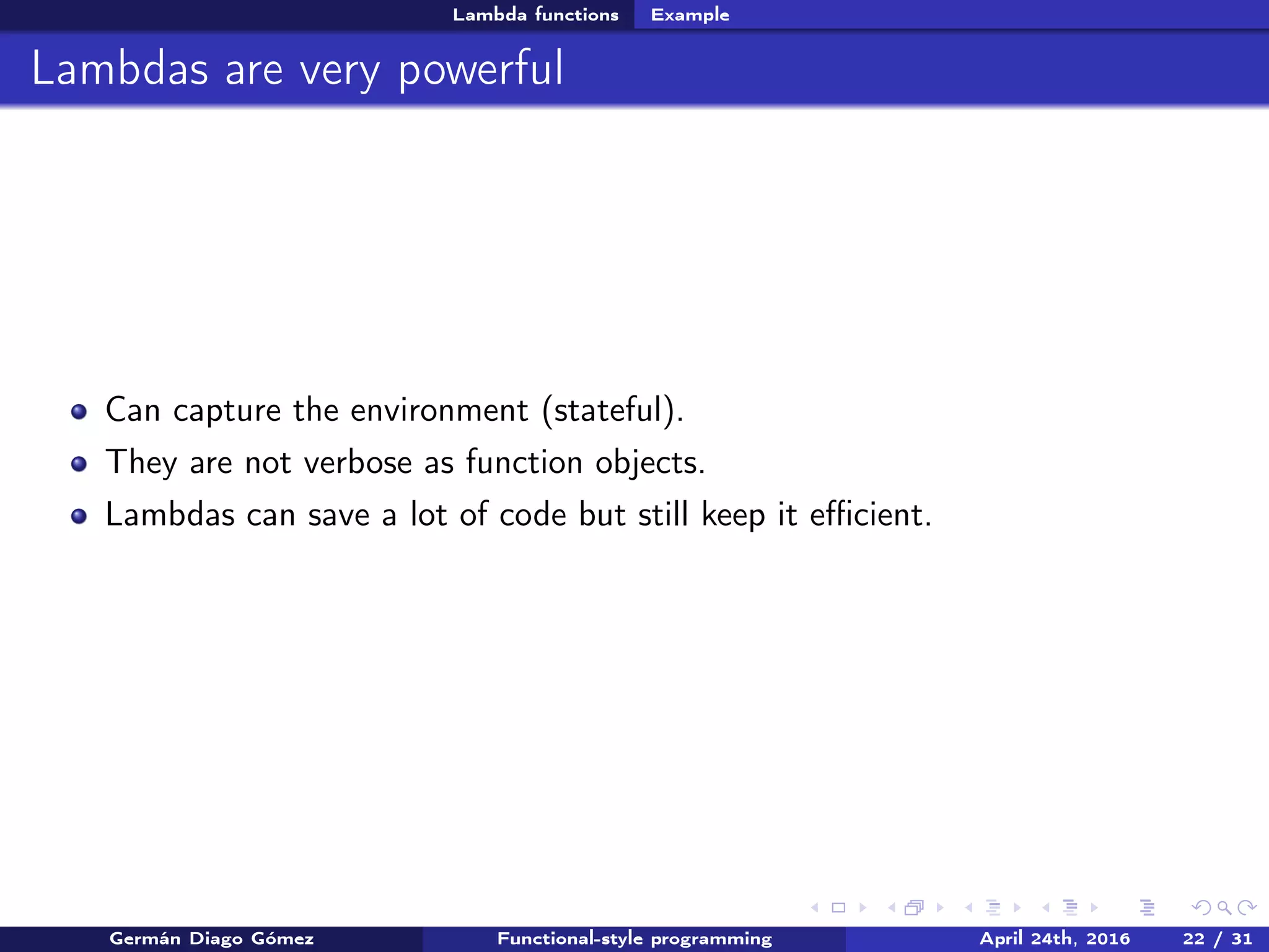 Lambda functions Example
Lambdas are very powerful
Can capture the environment (stateful).
They are not verbose as function objects.
Lambdas can save a lot of code but still keep it eﬃcient.
Germán Diago Gómez Functional-style programming April 24th, 2016 22 / 31
 