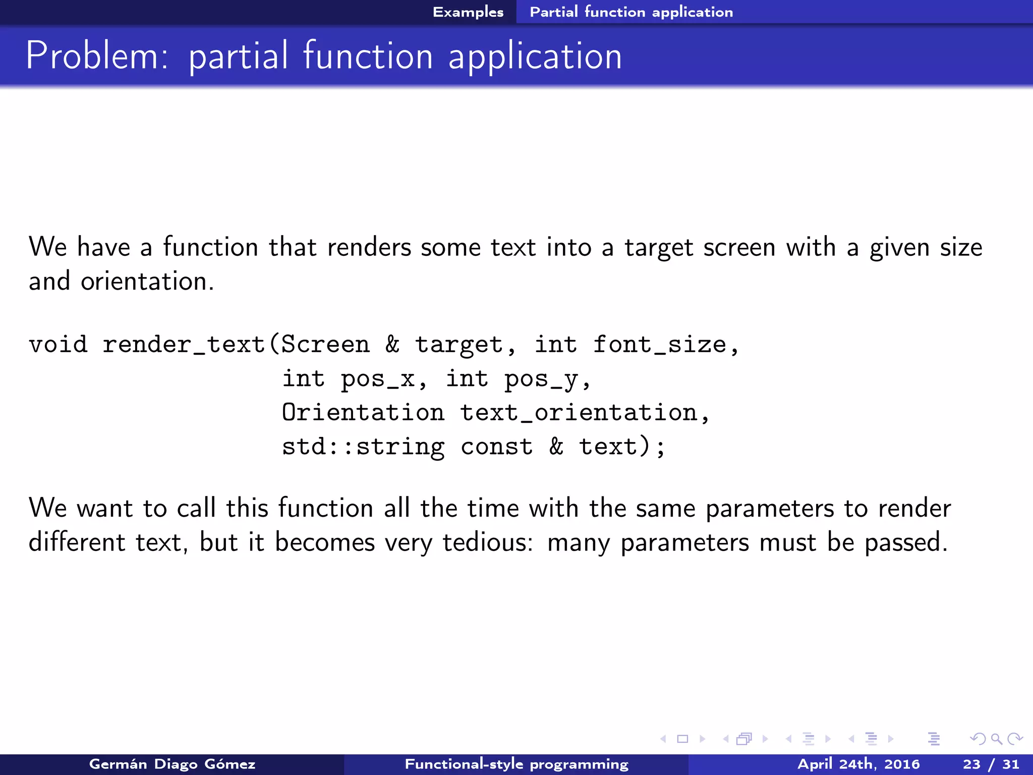 Examples Partial function application
Problem: partial function application
We have a function that renders some text into a target screen with a given size
and orientation.
void render_text(Screen & target, int font_size,
int pos_x, int pos_y,
Orientation text_orientation,
std::string const & text);
We want to call this function all the time with the same parameters to render
diﬀerent text, but it becomes very tedious: many parameters must be passed.
Germán Diago Gómez Functional-style programming April 24th, 2016 23 / 31
 