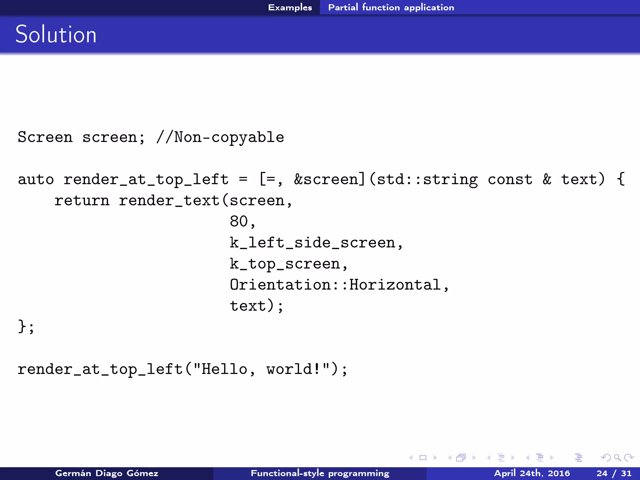 Examples Partial function application
Solution
Screen screen; //Non-copyable
auto render_at_top_left = [=, &screen](std::string const & text) {
return render_text(screen,
80,
k_left_side_screen,
k_top_screen,
Orientation::Horizontal,
text);
};
render_at_top_left("Hello, world!");
Germán Diago Gómez Functional-style programming April 24th, 2016 24 / 31
 