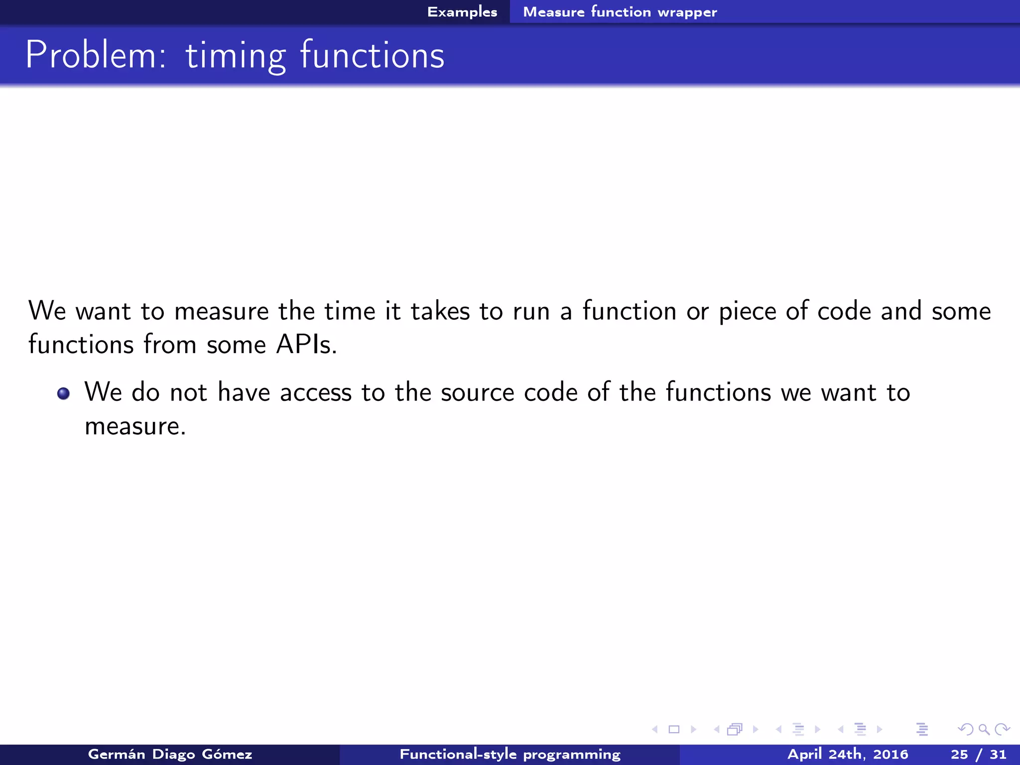 Examples Measure function wrapper
Problem: timing functions
We want to measure the time it takes to run a function or piece of code and some
functions from some APIs.
We do not have access to the source code of the functions we want to
measure.
Germán Diago Gómez Functional-style programming April 24th, 2016 25 / 31
 