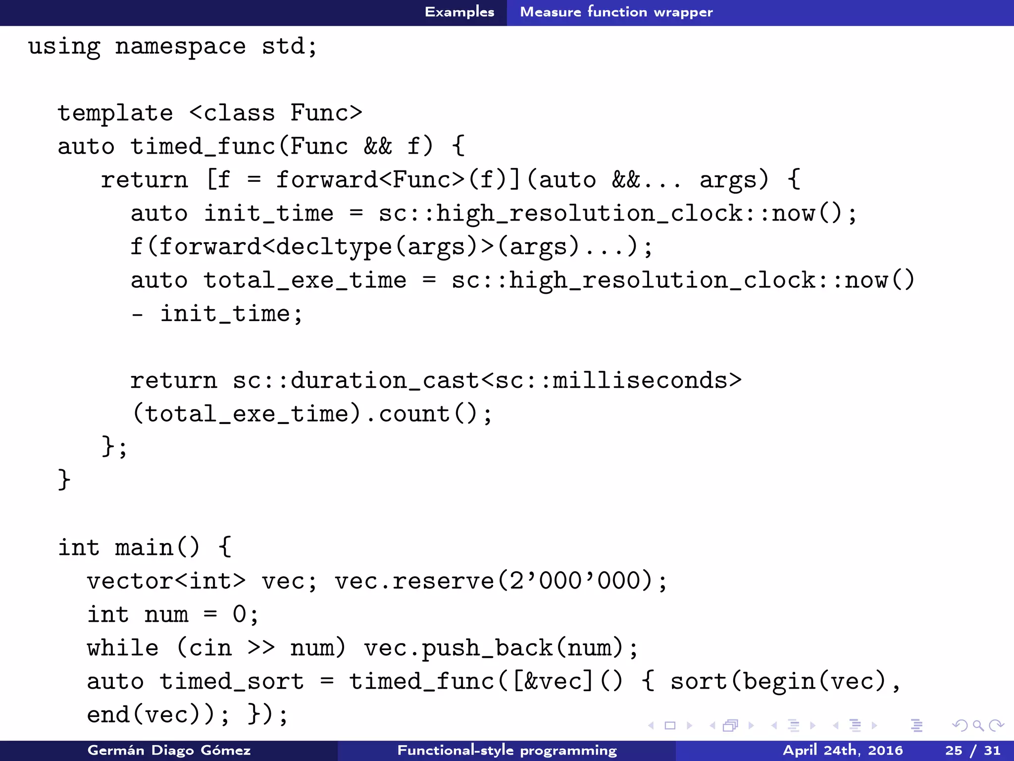 Examples Measure function wrapper
using namespace std;
template <class Func>
auto timed_func(Func && f) {
return [f = forward<Func>(f)](auto &&... args) {
auto init_time = sc::high_resolution_clock::now();
f(forward<decltype(args)>(args)...);
auto total_exe_time = sc::high_resolution_clock::now()
- init_time;
return sc::duration_cast<sc::milliseconds>
(total_exe_time).count();
};
}
int main() {
vector<int> vec; vec.reserve(2’000’000);
int num = 0;
while (cin >> num) vec.push_back(num);
auto timed_sort = timed_func([&vec]() { sort(begin(vec),
end(vec)); });
Germán Diago Gómez Functional-style programming April 24th, 2016 25 / 31
 