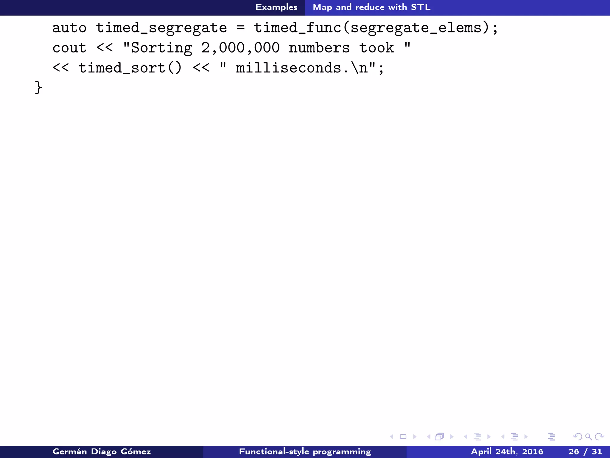 Examples Map and reduce with STL
cout << "Sorting 2,000,000 numbers took "
<< timed_sort() << " milliseconds.n";
}
Germán Diago Gómez Functional-style programming April 24th, 2016 26 / 31
 