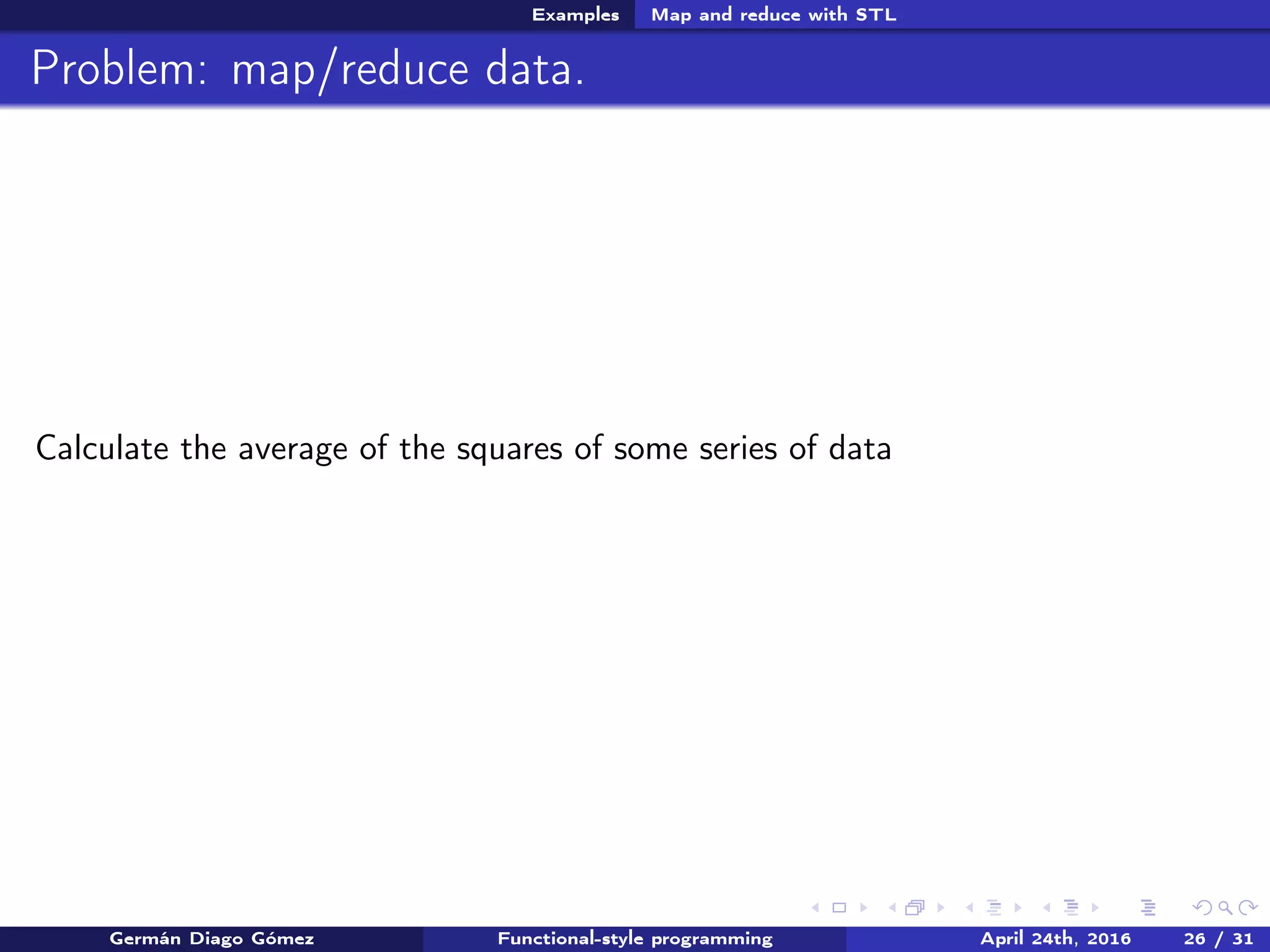 Examples Map and reduce with STL
Problem: map/reduce data.
Calculate the average of the squares of some series of data
Germán Diago Gómez Functional-style programming April 24th, 2016 26 / 31
 