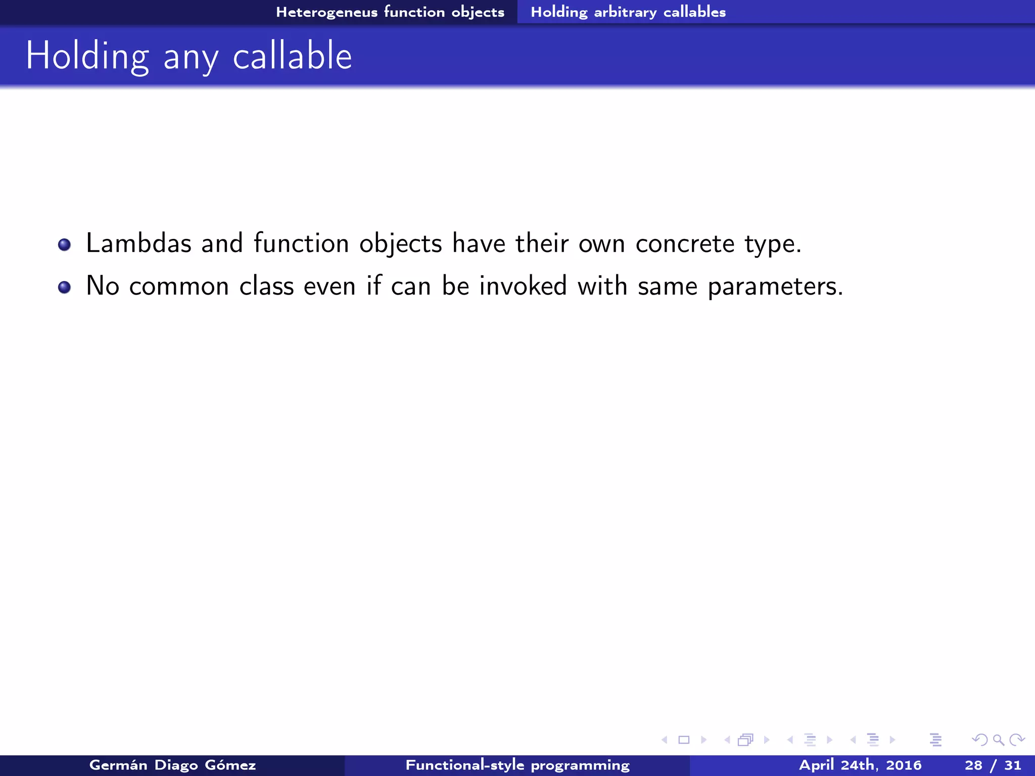 Heterogeneus function objects Holding arbitrary callables
Holding any callable
Lambdas and function objects have their own concrete type.
No common class even if can be invoked with same parameters.
Germán Diago Gómez Functional-style programming April 24th, 2016 28 / 31
 