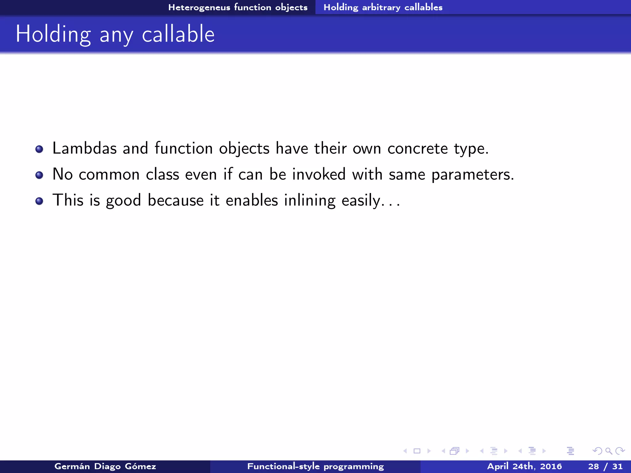 Heterogeneus function objects Holding arbitrary callables
Holding any callable
Lambdas and function objects have their own concrete type.
No common class even if can be invoked with same parameters.
This is good because it enables inlining easily. . .
Germán Diago Gómez Functional-style programming April 24th, 2016 28 / 31
 