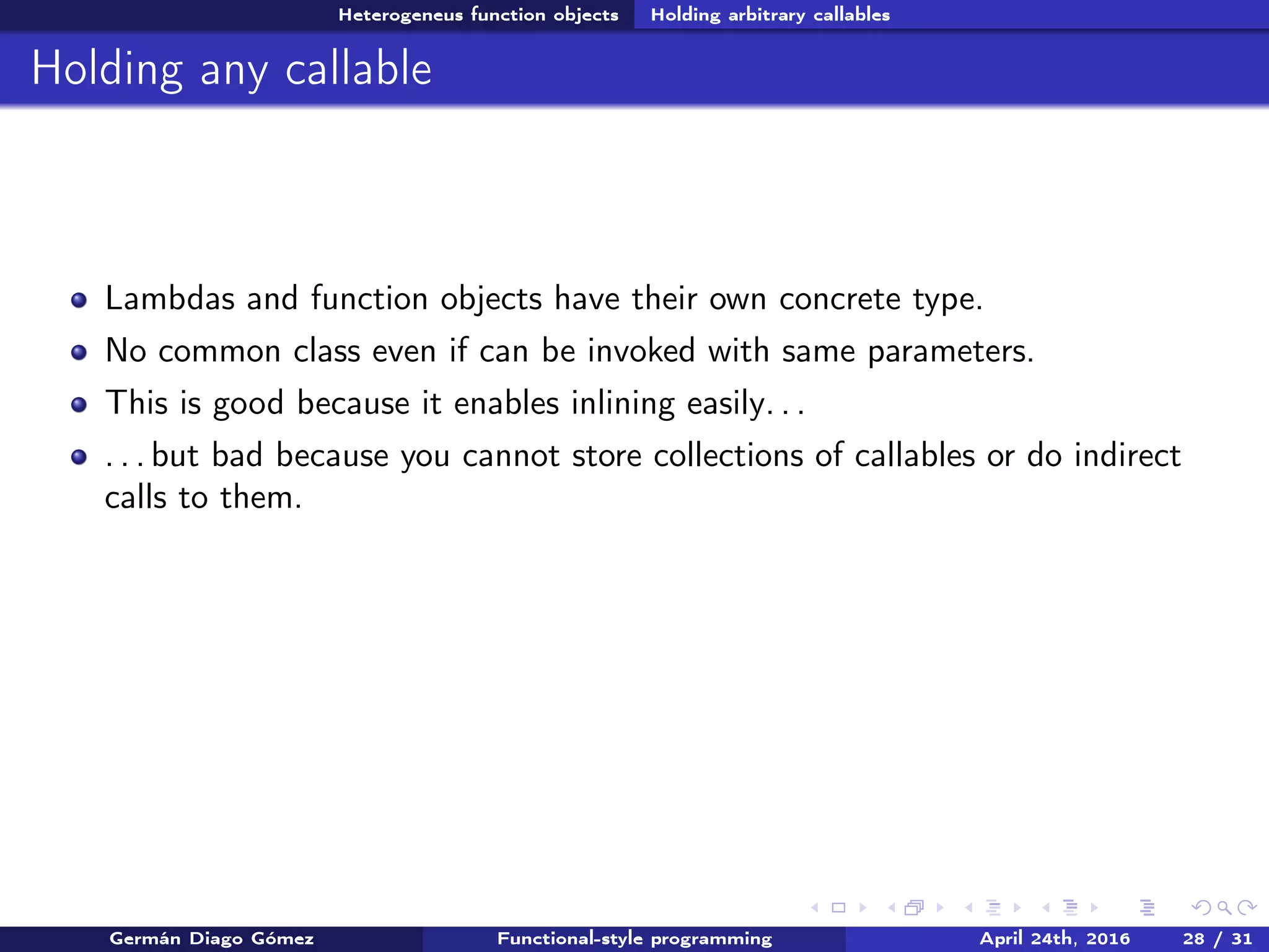 Heterogeneus function objects Holding arbitrary callables
Holding any callable
Lambdas and function objects have their own concrete type.
No common class even if can be invoked with same parameters.
This is good because it enables inlining easily. . .
. . . but bad because you cannot store collections of callables or do indirect
calls to them.
Germán Diago Gómez Functional-style programming April 24th, 2016 28 / 31
 