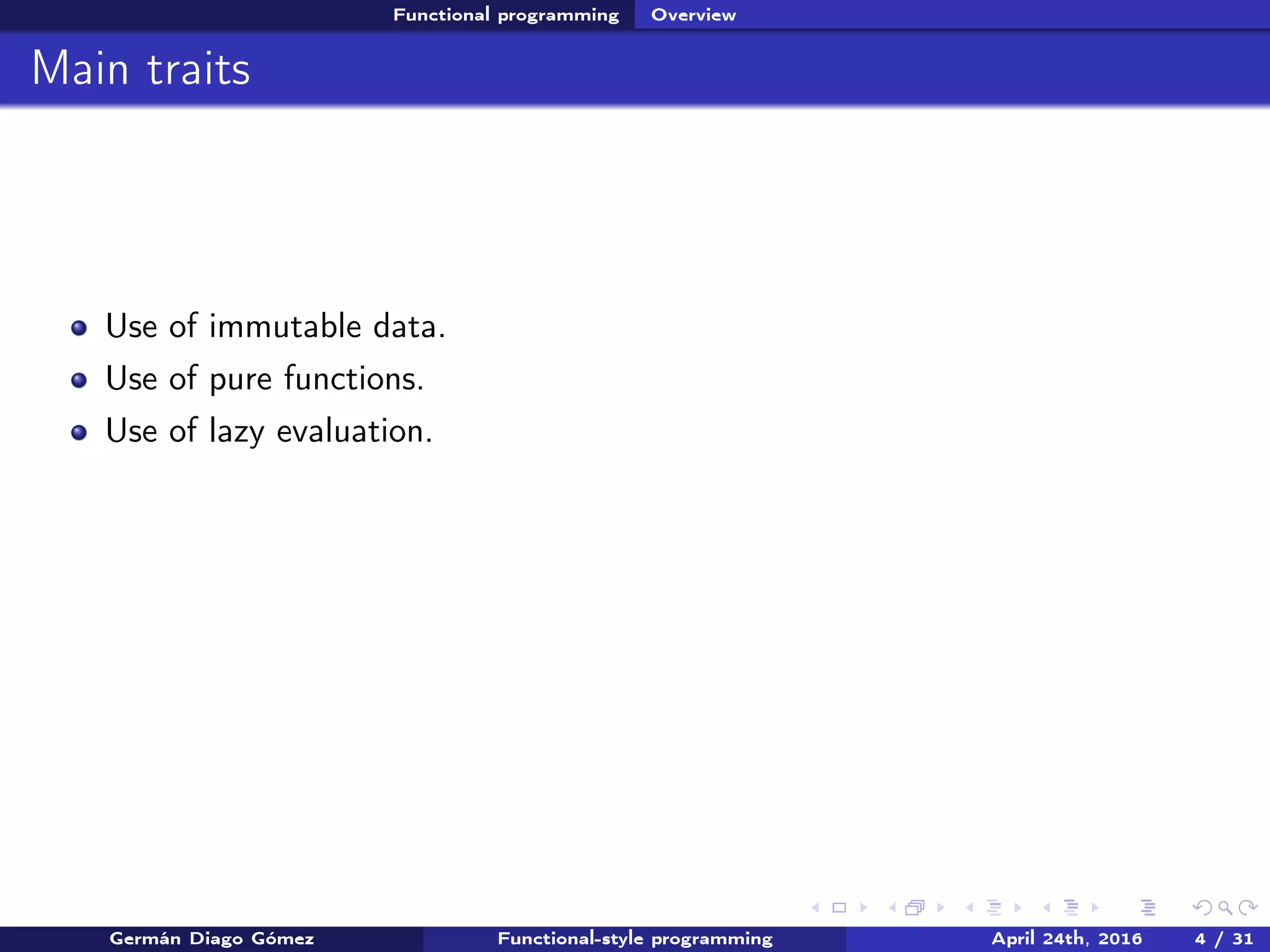 Functional programming Overview
Main traits
Use of immutable data.
Use of pure functions.
Use of lazy evaluation.
Germán Diago Gómez Functional-style programming April 24th, 2016 4 / 31
 