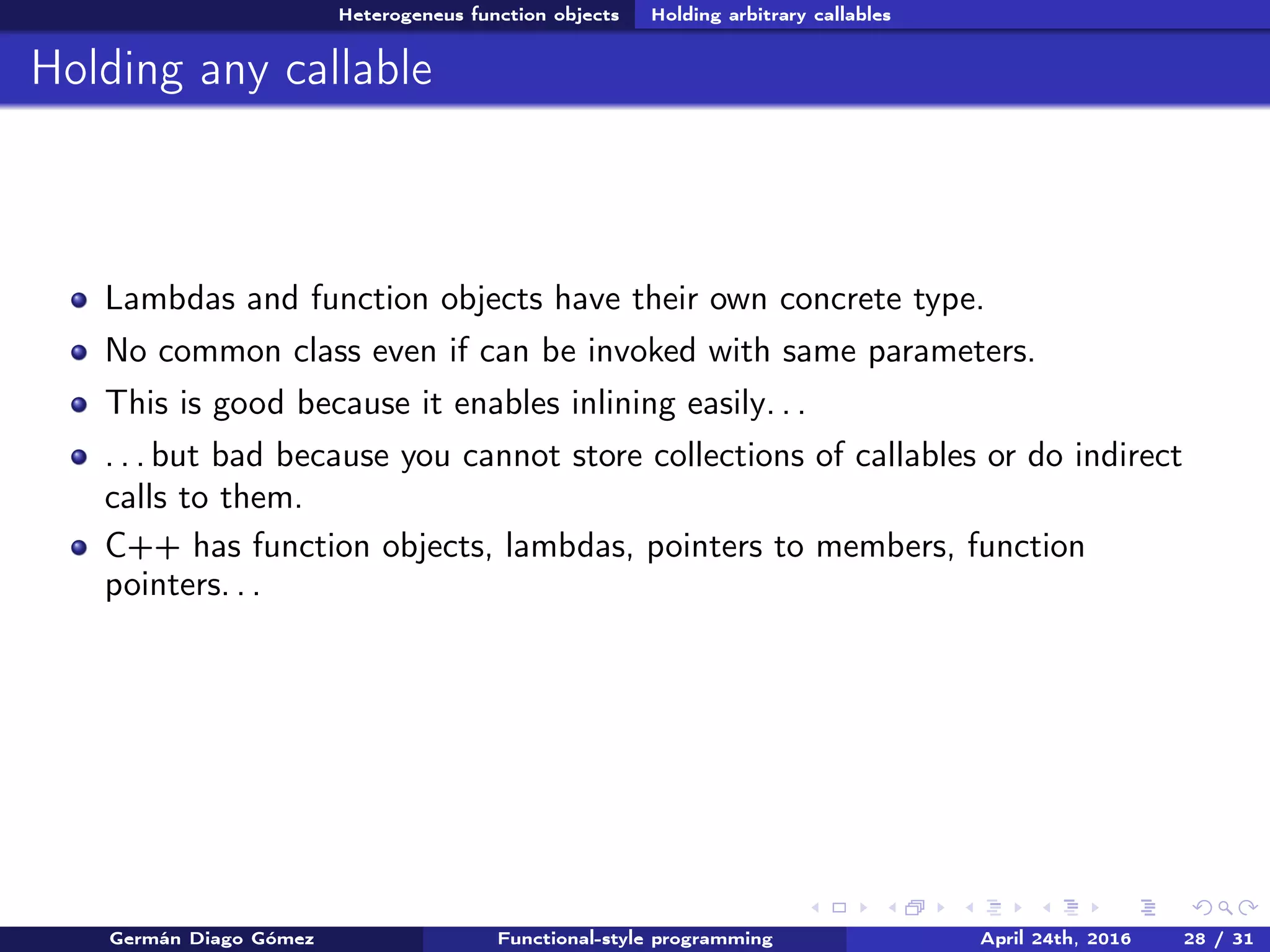 Heterogeneus function objects Holding arbitrary callables
Holding any callable
Lambdas and function objects have their own concrete type.
No common class even if can be invoked with same parameters.
This is good because it enables inlining easily. . .
. . . but bad because you cannot store collections of callables or do indirect
calls to them.
C++ has function objects, lambdas, pointers to members, function
pointers. . .
Germán Diago Gómez Functional-style programming April 24th, 2016 28 / 31
 