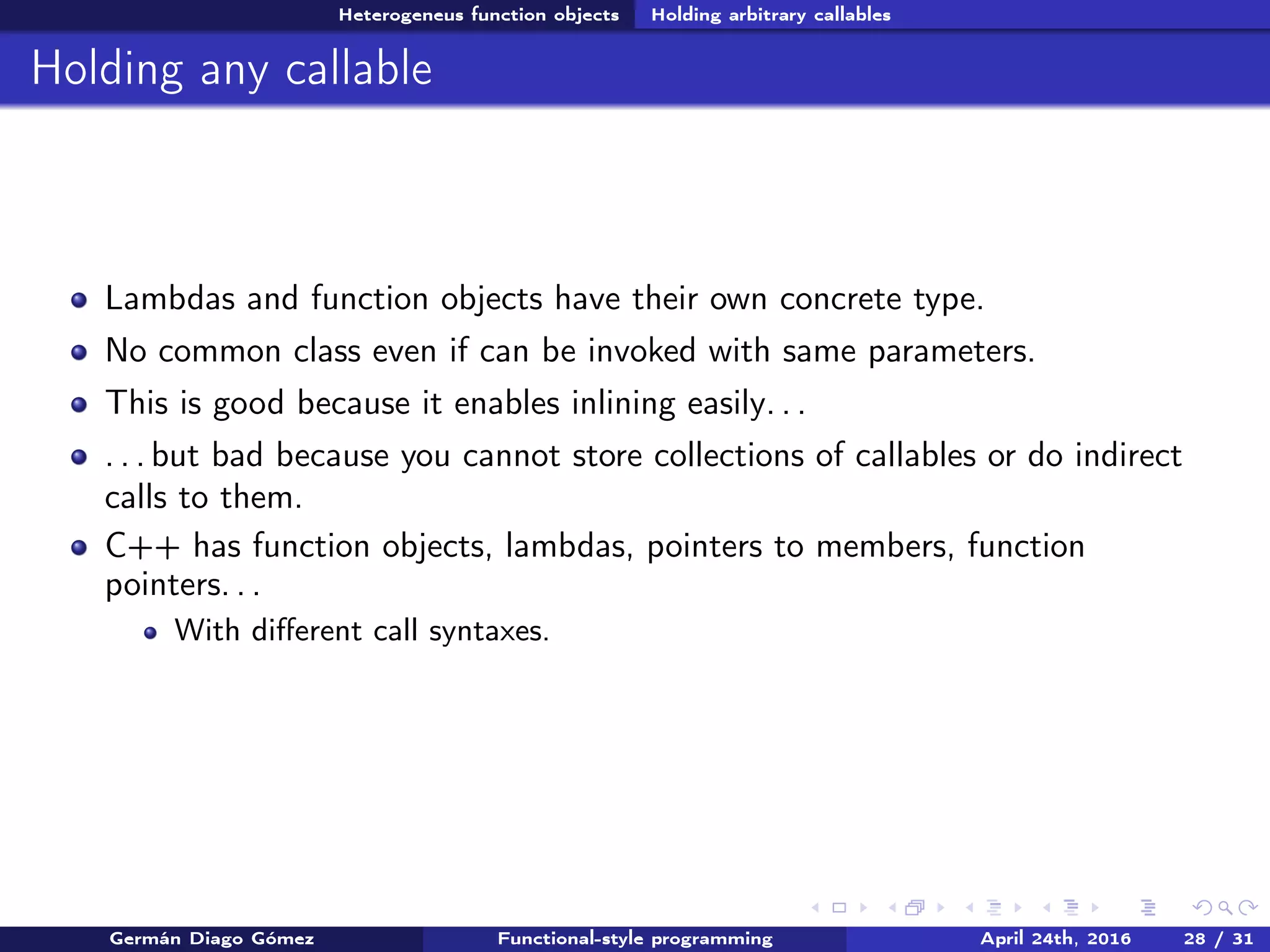 Heterogeneus function objects Holding arbitrary callables
Holding any callable
Lambdas and function objects have their own concrete type.
No common class even if can be invoked with same parameters.
This is good because it enables inlining easily. . .
. . . but bad because you cannot store collections of callables or do indirect
calls to them.
C++ has function objects, lambdas, pointers to members, function
pointers. . .
With diﬀerent call syntaxes.
Germán Diago Gómez Functional-style programming April 24th, 2016 28 / 31
 