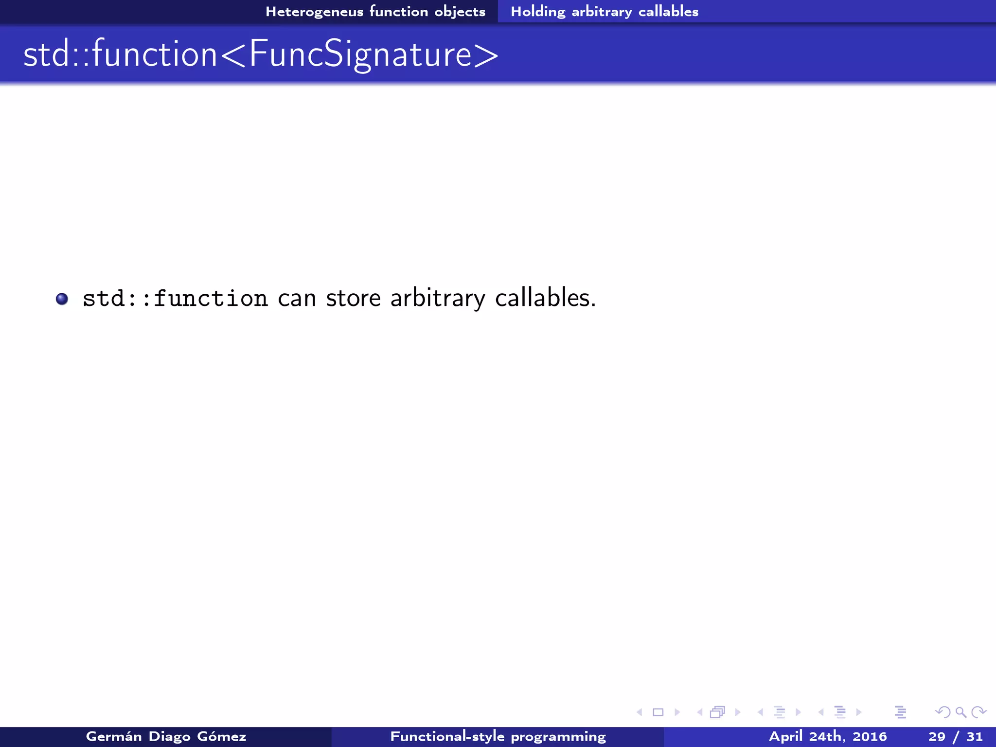 Heterogeneus function objects Holding arbitrary callables
std::function<FuncSignature>
std::function can store arbitrary callables.
Germán Diago Gómez Functional-style programming April 24th, 2016 29 / 31
 