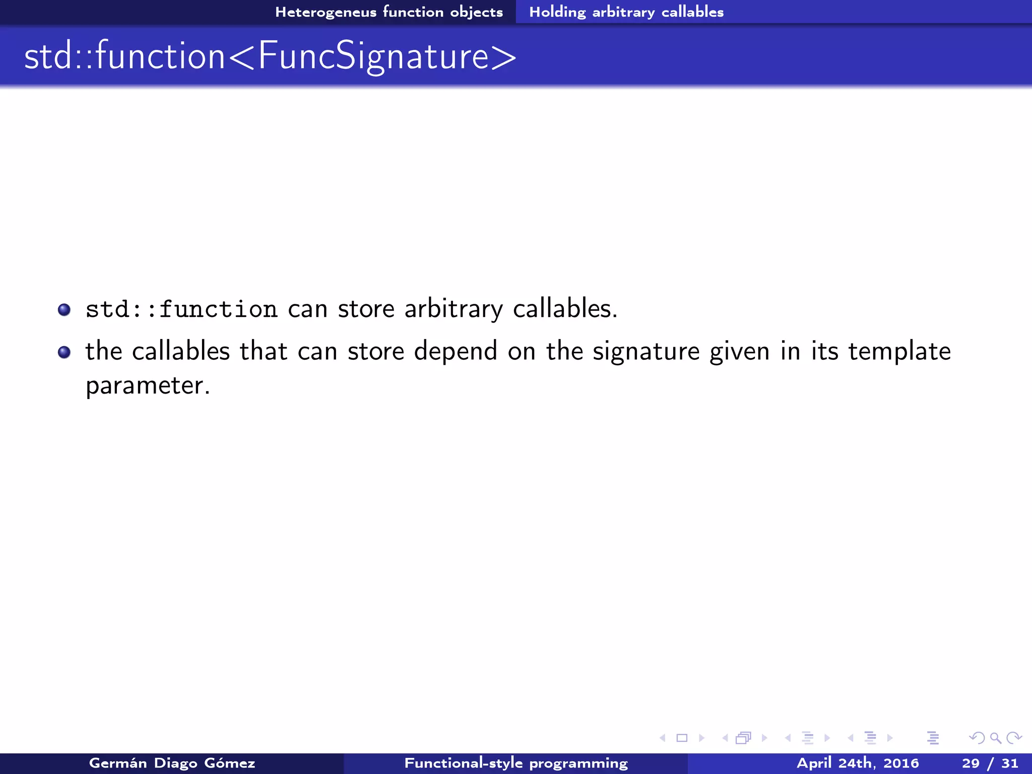 Heterogeneus function objects Holding arbitrary callables
std::function<FuncSignature>
std::function can store arbitrary callables.
the callables that can store depend on the signature given in its template
parameter.
Germán Diago Gómez Functional-style programming April 24th, 2016 29 / 31
 