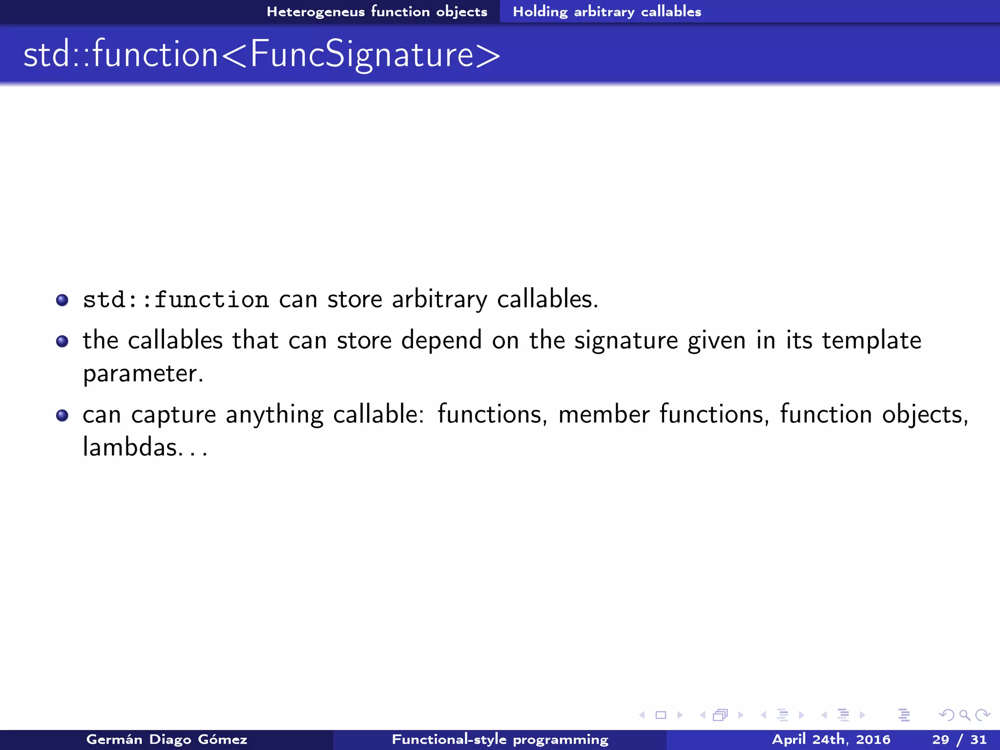 Heterogeneus function objects Holding arbitrary callables
std::function<FuncSignature>
std::function can store arbitrary callables.
the callables that can store depend on the signature given in its template
parameter.
can capture anything callable: functions, member functions, function objects,
lambdas. . .
Germán Diago Gómez Functional-style programming April 24th, 2016 29 / 31
 