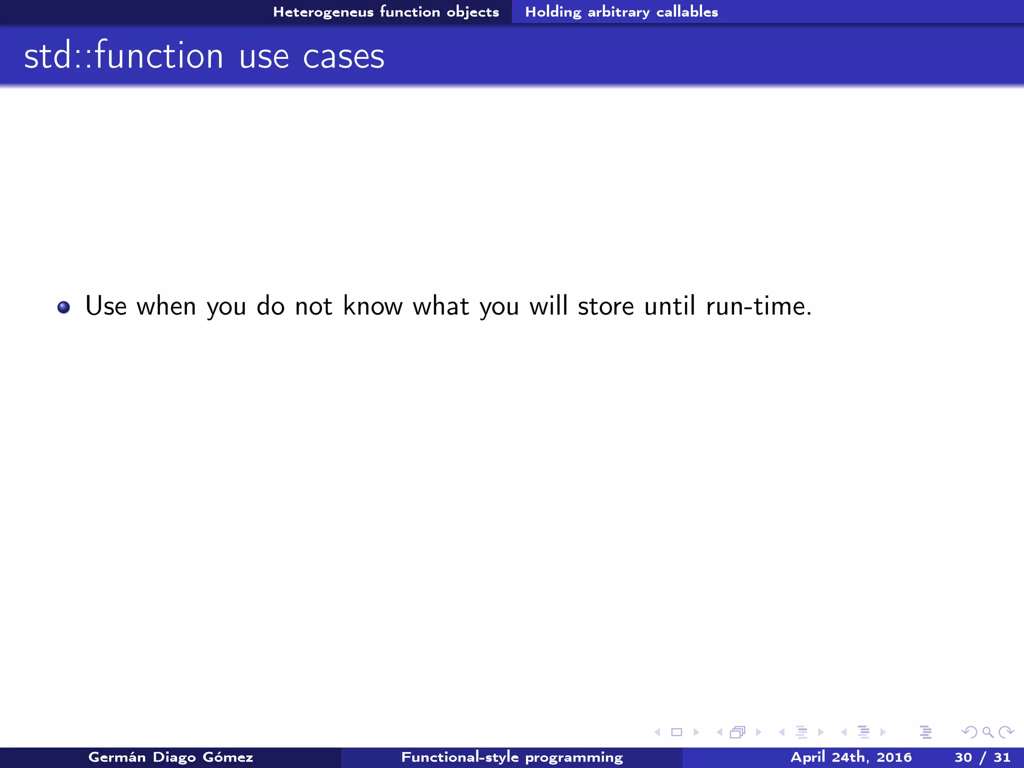 Heterogeneus function objects Holding arbitrary callables
std::function use cases
Use when you do not know what you will store until run-time.
Germán Diago Gómez Functional-style programming April 24th, 2016 30 / 31
 