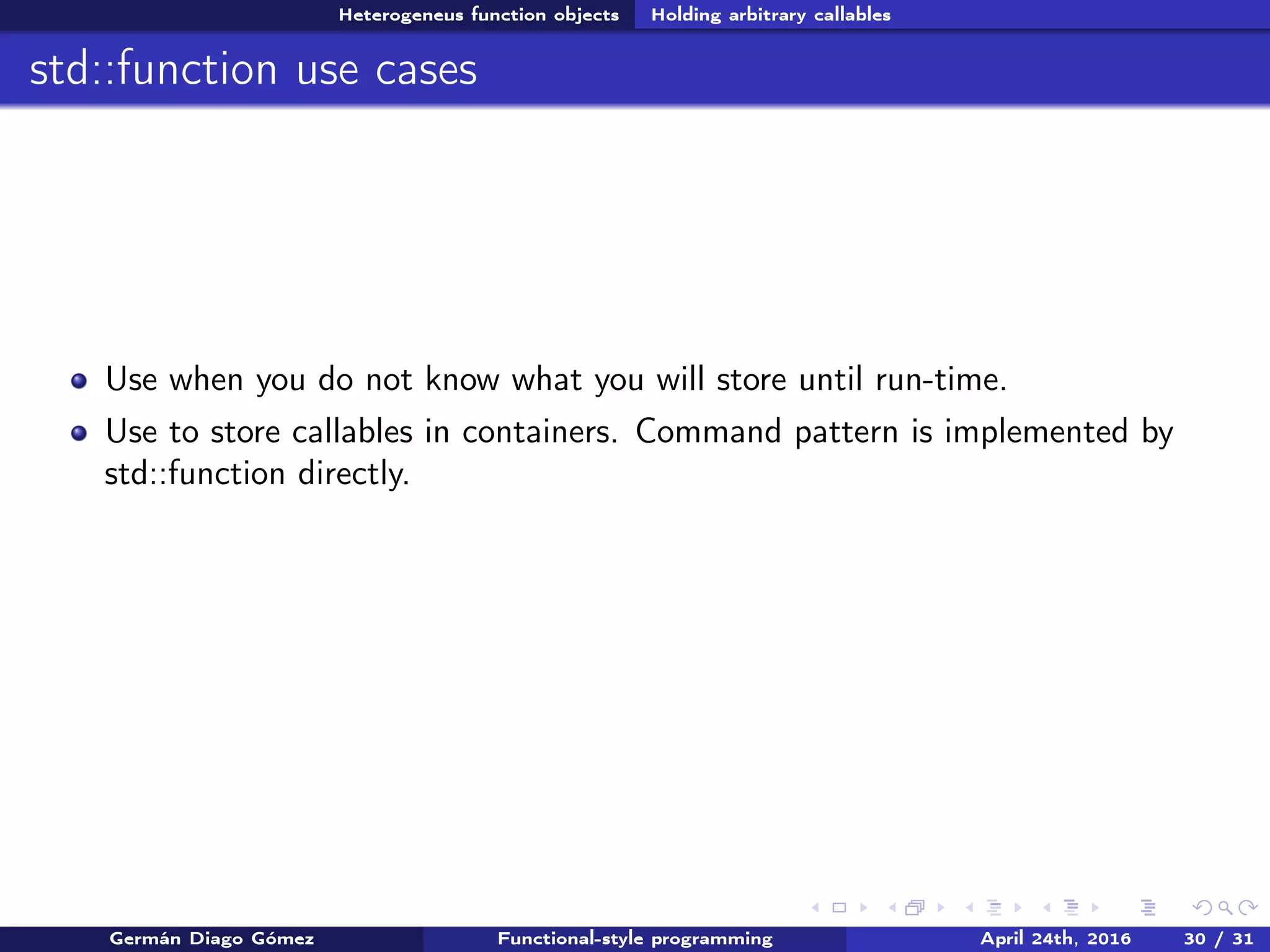 Heterogeneus function objects Holding arbitrary callables
std::function use cases
Use when you do not know what you will store until run-time.
Use to store callables in containers. Command pattern is implemented by
std::function directly.
Germán Diago Gómez Functional-style programming April 24th, 2016 30 / 31
 